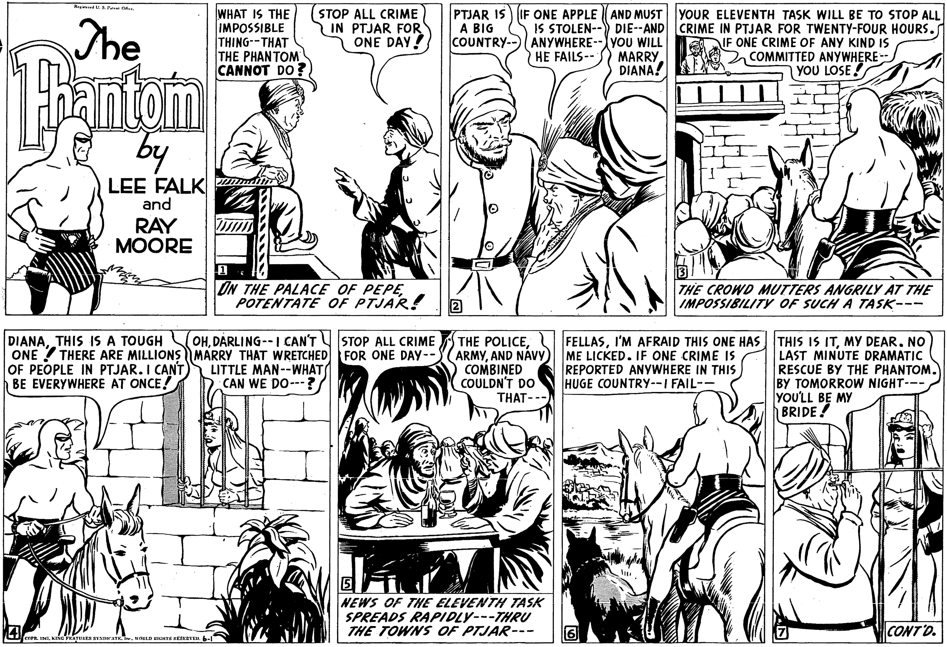Organism OCR: The WHAT IS THE IMPOSSIBLE THING--THAT THE PHANTOM CANNOT DO ? (STOP ALL CRIME IN PTJAR FOR ONE DAY! PTJAR IS A BIG COUNTRY-- IF ONE APPLE AND MUST YOUR ELEVENTH TASK WILL BE TO STOP ALL IS STOLEN--) DIE--AND CRIME IN PTJAR FOR TWENTY-FOUR HOURS. ANYWHERE--yoU WILL HE FAILS-- IF ONE CRIME OF ANY KIND IS COMMITTED ANYWHERE-- YOU LOSE ! MARRY. DIANA! antom by LEE FALK m and RAY MOORE ON THE PALACE OF PEPEPOTENTATE OF PTJAR! THE CROWD MUTTERS ANGRILY AT THE IMPOSSIBILITY OF SUCH A TASK--- DIANADARLING--I CAN'T STOP ALL CRIME ONE ? THERE ARE MILLIONS MARRY THAT WRETCHED FOR ONE DAY-- OF PEOPLE IN PTJAR. I CANT BE EVERYWHERE AT ONCE! THE POLICEAND NÁVY COMBINED COULDN'T DO FELLASMY DEAR. NO ME LICKED. IF ONE CRIME IS REPORTED ANYWHERE IN THIS HUGE COUNTRY--I FAIL-- LAST MINUTE DRAMATIC RESCUE BY THE PHANTOM. BY TOMORROW NIGHT--- YOU'LL BE MY BRIDE! LITTLE MAN--WHAT CAN WE DO---? THAT--- NEWS OF THE ELEVENTH TASK SPREADS RAPIDLY---THRU THE TOWNS OF PTJAR--- CONTD. The WHAT IS THE IMPOSSIBLE THING--THAT THE PHANTOM CANNOT DO ? (STOP ALL CRIME IN PTJAR FOR ONE DAY! PTJAR IS A BIG COUNTRY-- IF ONE APPLE AND MUST YOUR ELEVENTH TASK WILL BE TO STOP ALL IS STOLEN--) DIE--AND CRIME IN PTJAR FOR TWENTY-FOUR HOURS. ANYWHERE--yoU WILL HE FAILS-- IF ONE CRIME OF ANY KIND IS COMMITTED ANYWHERE-- YOU LOSE ! MARRY. DIANA! antom by LEE FALK m and RAY MOORE ON THE PALACE OF PEPEPOTENTATE OF PTJAR! THE CROWD MUTTERS ANGRILY AT THE IMPOSSIBILITY OF SUCH A TASK--- DIANATHIS IS A TOUGH OHDARLING--I CAN'T STOP ALL CRIME ONE ? THERE ARE MILLIONS MARRY THAT WRETCHED FOR ONE DAY-- OF PEOPLE IN PTJAR. I CANT BE EVERYWHERE AT ONCE! THE POLICEAND NÁVY COMBINED COULDN'T DO FELLASI'M AFRAID THIS ONE HAS THIS IS ITMY DEAR. NO ME LICKED. IF ONE CRIME IS REPORTED ANYWHERE IN THIS HUGE COUNTRY--I FAIL-- LAST MINUTE DRAMATIC RESCUE BY THE PHANTOM. BY TOMORROW NIGHT--- YOU'LL BE MY BRIDE! LITTLE MAN--WHAT CAN WE DO---? THAT--- NEWS OF THE ELEVENTH TASK SPREADS RAPIDLY---THRU THE TOWNS OF PTJAR--- CONTD.