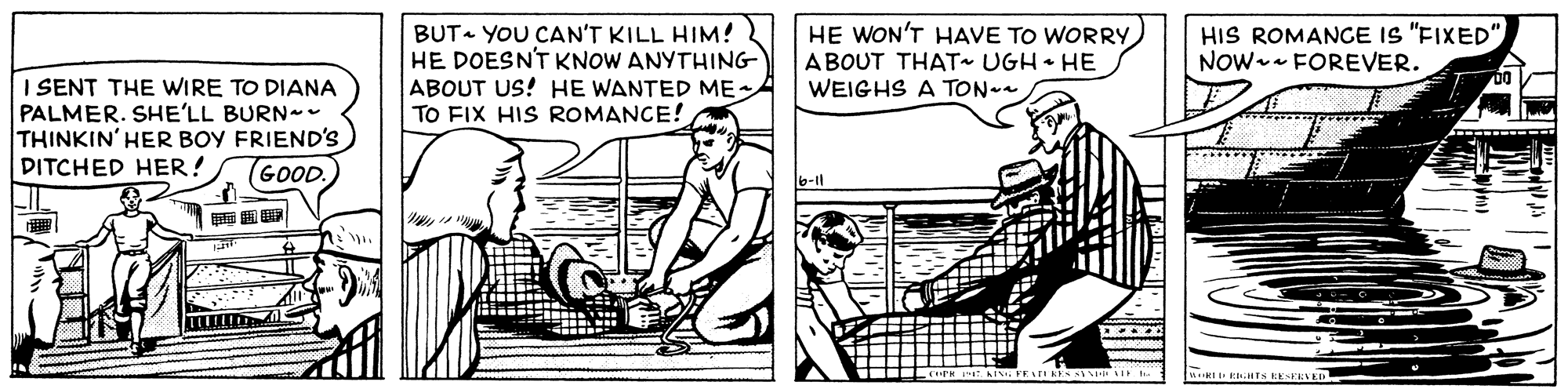 Parallel OCR: BUT- YOU CAN'T KILL HIM! HE DOESN'T KNOW ANYTHING ABOUT US! HE WANTED ME TO FIX HIS ROMANCE! HE WON'T HAVE TO WORRY ABOUT THAT UGH HE WEIGHS A TON- HIS ROMANCE IS "FIXED" NOW-- FOREVER. I SENT THE WIRE TO DIANA PALMER. SHE'LL BURN - THINKIN' HER BOY FRIEND'S DITCHED HER! (GOOD. BUT- YOU CAN'T KILL HIM! HE DOESN'T KNOW ANYTHING ABOUT US! HE WANTED ME TO FIX HIS ROMANCE! HE WON'T HAVE TO WORRY ABOUT THAT UGH HE WEIGHS A TON- HIS ROMANCE IS "FIXED" NOW-- FOREVER. I SENT THE WIRE TO DIANA PALMER. SHE'LL BURN - THINKIN' HER BOY FRIEND'S DITCHED HER! (GOOD.