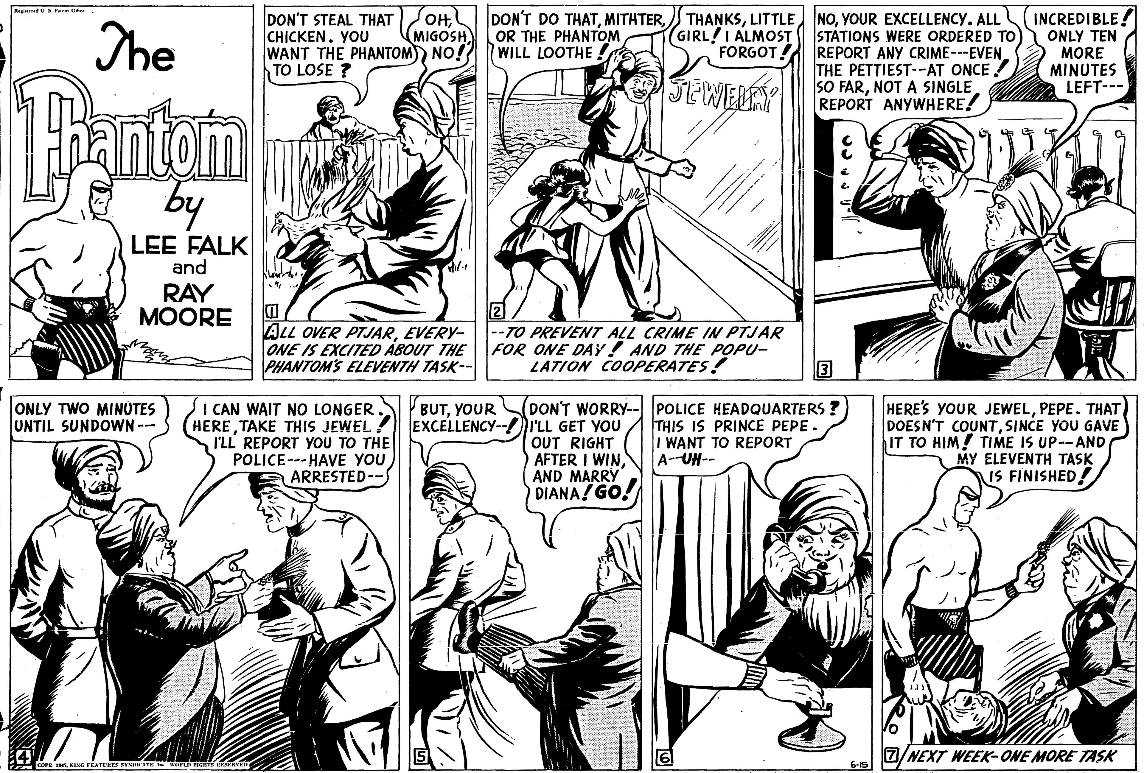 Art OCR: d Pa r DON'T STEAL THAT OHYOU WANT THE PHANTOM) NO! TO LOSE ? THANKSYOUR EXCELLENCY. ALL (GIRL!I ALMOST STÁTIONS WERE ORDERED TO REPORT ANY CRIME---EVEN THE PETTIEST--AT ONCE SO FARNOT A SINGLE REPORT ANYWHERE! INCREDIBLE! ONLY TEN MORE MINUTES LEFT--- The DON'T DO THATOR THE PHANTOM WILL LOOTHE ! MIGOSH FORGOT! JEWELRY Bantem by LEE FALK and RAY MOORE ALL OVER PTJJAREVERY- ONE IS EXCITED ÁBOUT THE PHANTOMS ELEVENTH TASK- 2 --TO PREVENT ALL CRIME IN PTJAR FOR ONE DAY! AND THE POPU- LATION COOPERATES! ONLY TWO MINÜTES UNTIL SUNDOWN-- I CAN WAIT NO LONGER. (HERETAKE THIS JEWEL! I'LL REPORT YOU TO THE POLICE--- HAVE YOU ARRESTED--S (DON'T WORRY-- POLICE HEADQUARTERS ? I'LL GET YOU OUT RIGHT AFTER I WINAND MARRY DIANA! GO. HERE'S YOUR JEWELPEPE. THAT DOESN'T COUNTSINCE YOU GAVE IT TO HIM! TIME IS UP--AND MY ELEVENTH TASK IS FINISHED! P BUTYOUR EXCELLENCY- THIS IS PRINCE PEPE. WANT TO REPORT A-UH-- NEXT WEEK-ONE MORE TASK 6-15 d Pa r DON'T STEAL THAT OHYOU WANT THE PHANTOM) NO! TO LOSE ? THANKSLITTLE NOYOUR EXCELLENCY. ALL (GIRL!I ALMOST STÁTIONS WERE ORDERED TO REPORT ANY CRIME---EVEN THE PETTIEST--AT ONCE SO FARNOT A SINGLE REPORT ANYWHERE! INCREDIBLE! ONLY TEN MORE MINUTES LEFT--- The DON'T DO THATOR THE PHANTOM WILL LOOTHE ! MIGOSH FORGOT! JEWELRY Bantem by LEE FALK and RAY MOORE ALL OVER PTJJAREVERY- ONE IS EXCITED ÁBOUT THE PHANTOMS ELEVENTH TASK- 2 --TO PREVENT ALL CRIME IN PTJAR FOR ONE DAY! AND THE POPU- LATION COOPERATES! ONLY TWO MINÜTES UNTIL SUNDOWN-- I CAN WAIT NO LONGER. (HERETAKE THIS JEWEL! I'LL REPORT YOU TO THE POLICE--- HAVE YOU ARRESTED--S (DON'T WORRY-- POLICE HEADQUARTERS ? I'LL GET YOU OUT RIGHT AFTER I WINAND MARRY DIANA! GO. HERE'S YOUR JEWELPEPE. THAT DOESN'T COUNTSINCE YOU GAVE IT TO HIM! TIME IS UP--AND MY ELEVENTH TASK IS FINISHED! P BUTYOUR EXCELLENCY- THIS IS PRINCE PEPE. WANT TO REPORT A-UH-- NEXT WEEK-ONE MORE TASK 6-15