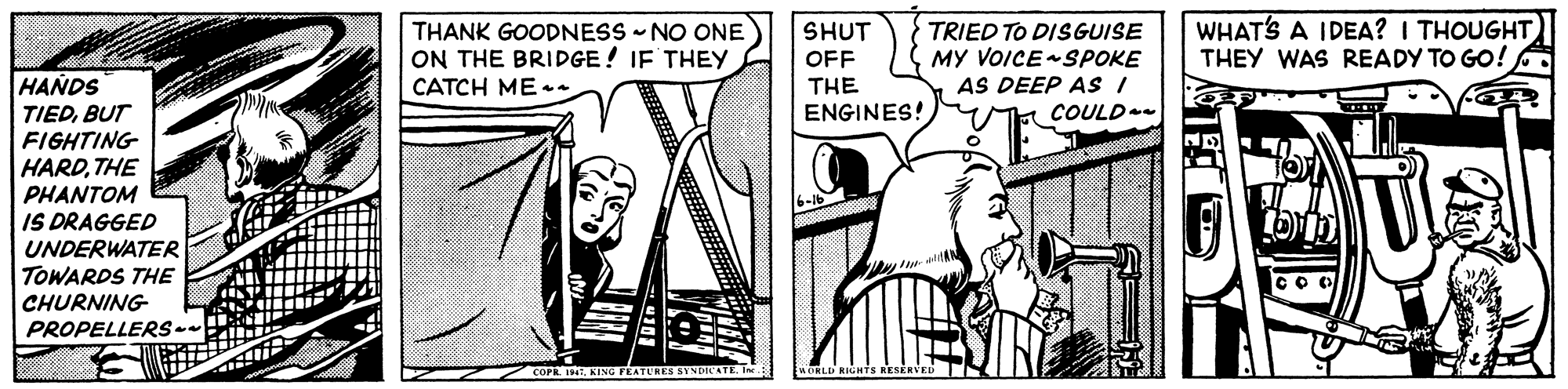 Illustration OCR: TRIED TO DISGUISE MY VOICE SPOKE AS DEEP AS I COULD WHATS A IDEA? I THOUGHT THEY WAS READY TO GO! THANK GOODNESS - NO ONE SHUT ON THE BRIDGE! IF THEY OFF THE ENGINES! HANDS TIEDBUT FIGHTING HARDTHE PHANTOM IS DRAGGED CATCH ME UNDERWATER TOWARDS THE CHURNING PROPELLERS- COPE 1. KING FEATURES SYNDICATE. TRIED TO DISGUISE MY VOICE SPOKE AS DEEP AS I COULD WHATS A IDEA? I THOUGHT THEY WAS READY TO GO! THANK GOODNESS - NO ONE SHUT ON THE BRIDGE! IF THEY OFF THE ENGINES! HANDS TIEDBUT FIGHTING HARDTHE PHANTOM IS DRAGGED CATCH ME UNDERWATER TOWARDS THE CHURNING PROPELLERS- COPE 1. KING FEATURES SYNDICATE.
