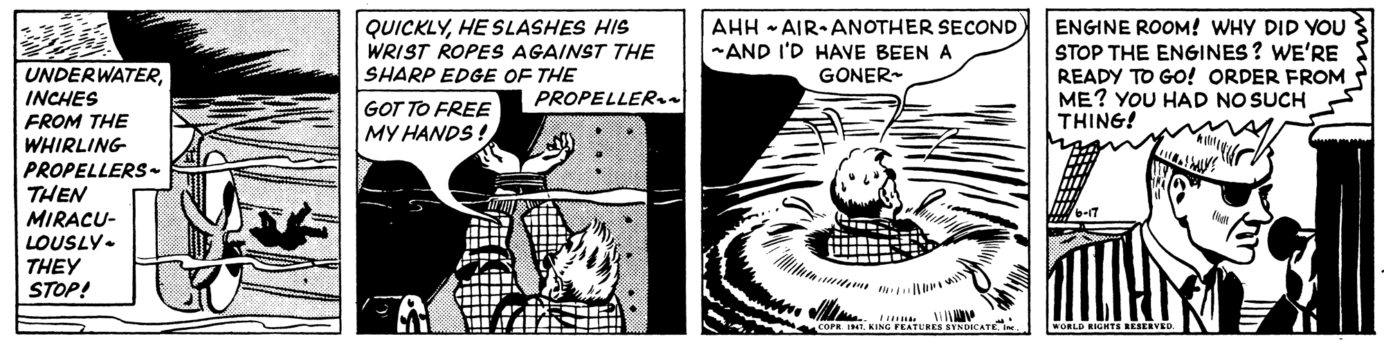 Font OCR: QUICKLYHE SLASHES HIS WRIST ROPES AGAINST THE SHARP EDGE OF THE AHH - AIR ANOTHER SECOND -AND I'D HAVE BEEN A GONER- ENGINE ROOM! WHY DID YOU STOP THE ENGINES ? WE'RE READY TO GO! ORDER FROM ME? YOU HAD NO SUCH THING! UNDERWATERINCHES FROM THE WHIRLING PROPELLERS- THEN MIRACU- LOUSLY- THEY STOP! PROPELLER. GOT TO FREE MY HANDS ! KING FEATURES SYNDICATEN WORLD RIGHTS RESERVED QUICKLYHE SLASHES HIS WRIST ROPES AGAINST THE SHARP EDGE OF THE AHH - AIR ANOTHER SECOND -AND I'D HAVE BEEN A GONER- ENGINE ROOM! WHY DID YOU STOP THE ENGINES ? WE'RE READY TO GO! ORDER FROM ME? YOU HAD NO SUCH THING! UNDERWATERINCHES FROM THE WHIRLING PROPELLERS- THEN MIRACU- LOUSLY- THEY STOP! PROPELLER. GOT TO FREE MY HANDS ! KING FEATURES SYNDICATEN WORLD RIGHTS RESERVED