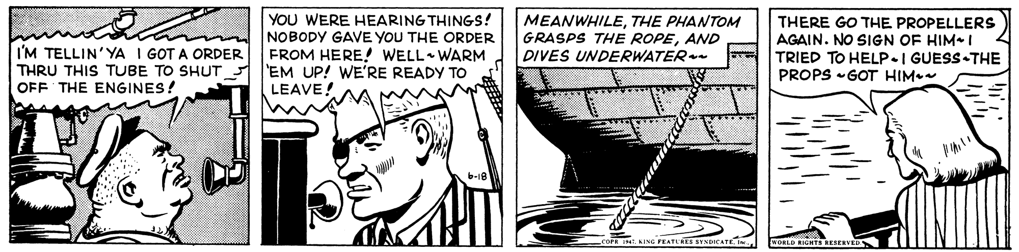 Happy OCR: I'M TELLIN'YA I GOT A ORDER THRU THIS TUBE TO SHUT OFF THE ENGINES! YOU WERE HEARING THINGS! NOBODY GAVE YOU THE ORDER FROM HERE! WELL WARM 'EM UP! WE'RE READY TO LEAVE! MEANWHILETHE PHANTOM GRASPS THE ROPEAND DIVES UNDERWATER- THERE GO THE PROPELLERS AGAIN. NO SIGN OF HIM I TRIED TO HELP.I GUESS-THE PROPS -GOT HIM. I4. KING FEATURES SYNDICATE. IJ WORLD RIGHTS RESERVED I'M TELLIN'YA I GOT A ORDER THRU THIS TUBE TO SHUT OFF THE ENGINES! YOU WERE HEARING THINGS! NOBODY GAVE YOU THE ORDER FROM HERE! WELL WARM 'EM UP! WE'RE READY TO LEAVE! MEANWHILETHE PHANTOM GRASPS THE ROPEAND DIVES UNDERWATER- THERE GO THE PROPELLERS AGAIN. NO SIGN OF HIM I TRIED TO HELP.I GUESS-THE PROPS -GOT HIM. I4. KING FEATURES SYNDICATE. IJ WORLD RIGHTS RESERVED