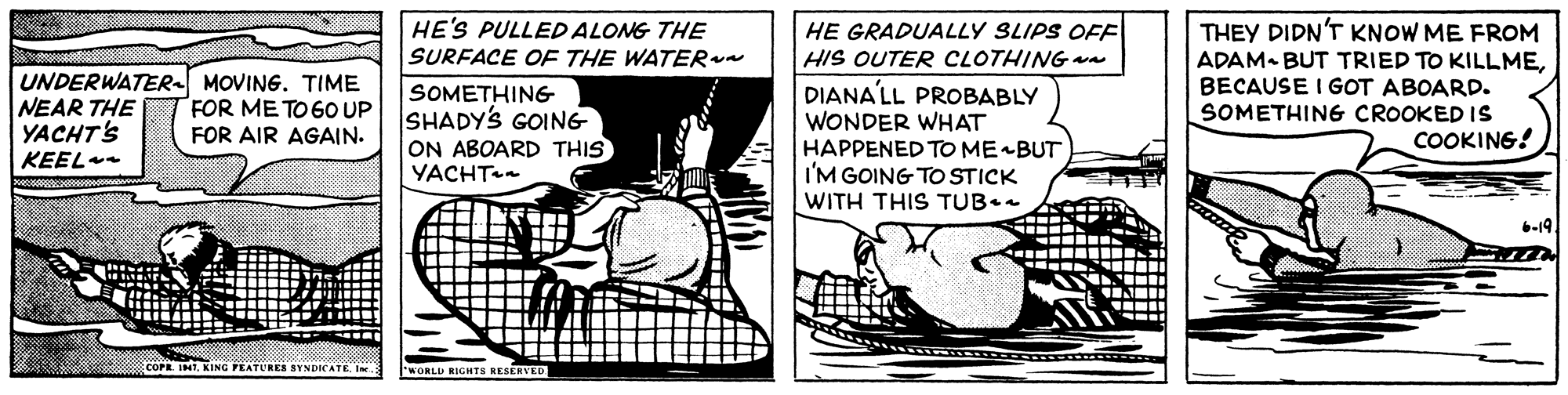 Illustration OCR: HE'S PULLED ALONG THE SURFACE OF THE WATER THEY DIDN'T KNOW ME FROM HE GRADUALLY SLIPS OFF HIS OUTER CLOTHING wa UNDERWATER MOVING. TIME NEAR THE YACHT'S KEEL SOMETHING SHADYS GOING ON ABOARD THIS YACHT DIANALL PROBABLY WONDER WHAT HAPPENED TO MEBUT I'M GOING TO STICK WITH THIS TUB. ADAM- BUT TRIED TO KILLMEBECAUSE I GOT ABOARD. SOMETHING CROOKED IS COOKING! FOR ME TO 6O UP FOR AIR AGAIN. 6-19. COPE. IMTKING FEATURES SYNDICATE Ine WORLD RIGHTS RESERVED HE'S PULLED ALONG THE SURFACE OF THE WATER THEY DIDN'T KNOW ME FROM HE GRADUALLY SLIPS OFF HIS OUTER CLOTHING wa UNDERWATER MOVING. TIME NEAR THE YACHT'S KEEL SOMETHING SHADYS GOING ON ABOARD THIS YACHT DIANALL PROBABLY WONDER WHAT HAPPENED TO MEBUT I'M GOING TO STICK WITH THIS TUB. ADAM- BUT TRIED TO KILLMEBECAUSE I GOT ABOARD. SOMETHING CROOKED IS COOKING! FOR ME TO 6O UP FOR AIR AGAIN. 6-19. COPE. IMTKING FEATURES SYNDICATE Ine WORLD RIGHTS RESERVED