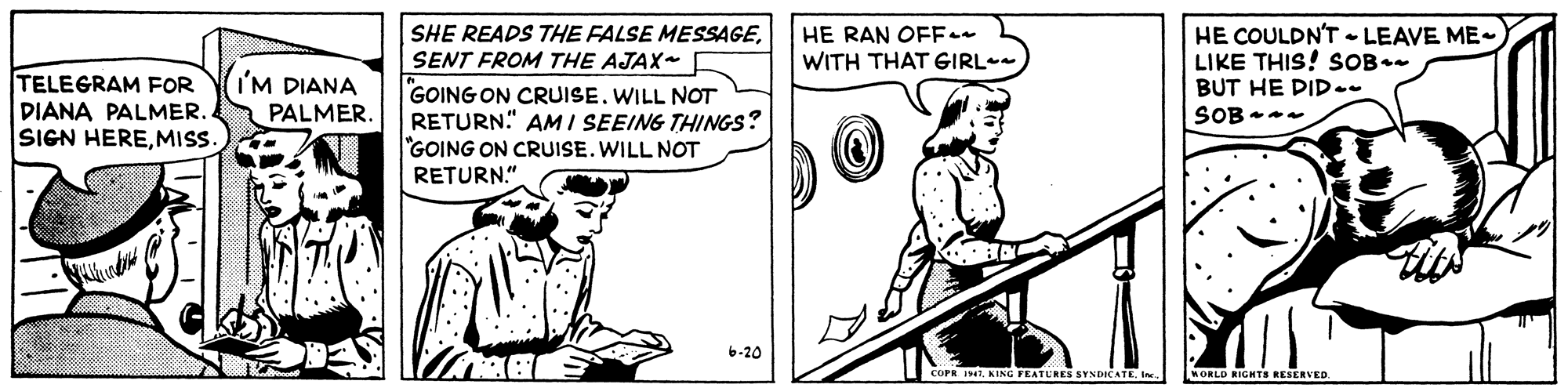 Parallel OCR: HE RAN OFF WITH THAT GIRL- HE COULDN'T - LEAVE ME- LIKE THIS! SOB.- BUT HE DID- SOB SHE READS THE FALSE MESSAGESENT FROM THE AJAX- TELEGRAM FOR DIANA PALMER. SIGN HEREMIS. I'M DIANA PALMER. GOING ON CRUISE. WILL NOT RETURN." AM I SEEING THINGS? "GOING ON CRUISE. WILL NOT RETURN.". 6-20 COPR 11K ING FEATURES SYNDICATE Ie MORLD RIGHTS RESERVED. HE RAN OFF WITH THAT GIRL- HE COULDN'T - LEAVE ME- LIKE THIS! SOB.- BUT HE DID- SOB SHE READS THE FALSE MESSAGESENT FROM THE AJAX- TELEGRAM FOR DIANA PALMER. SIGN HEREMIS. I'M DIANA PALMER. GOING ON CRUISE. WILL NOT RETURN." AM I SEEING THINGS? "GOING ON CRUISE. WILL NOT RETURN.". 6-20 COPR 11K ING FEATURES SYNDICATE Ie MORLD RIGHTS RESERVED.
