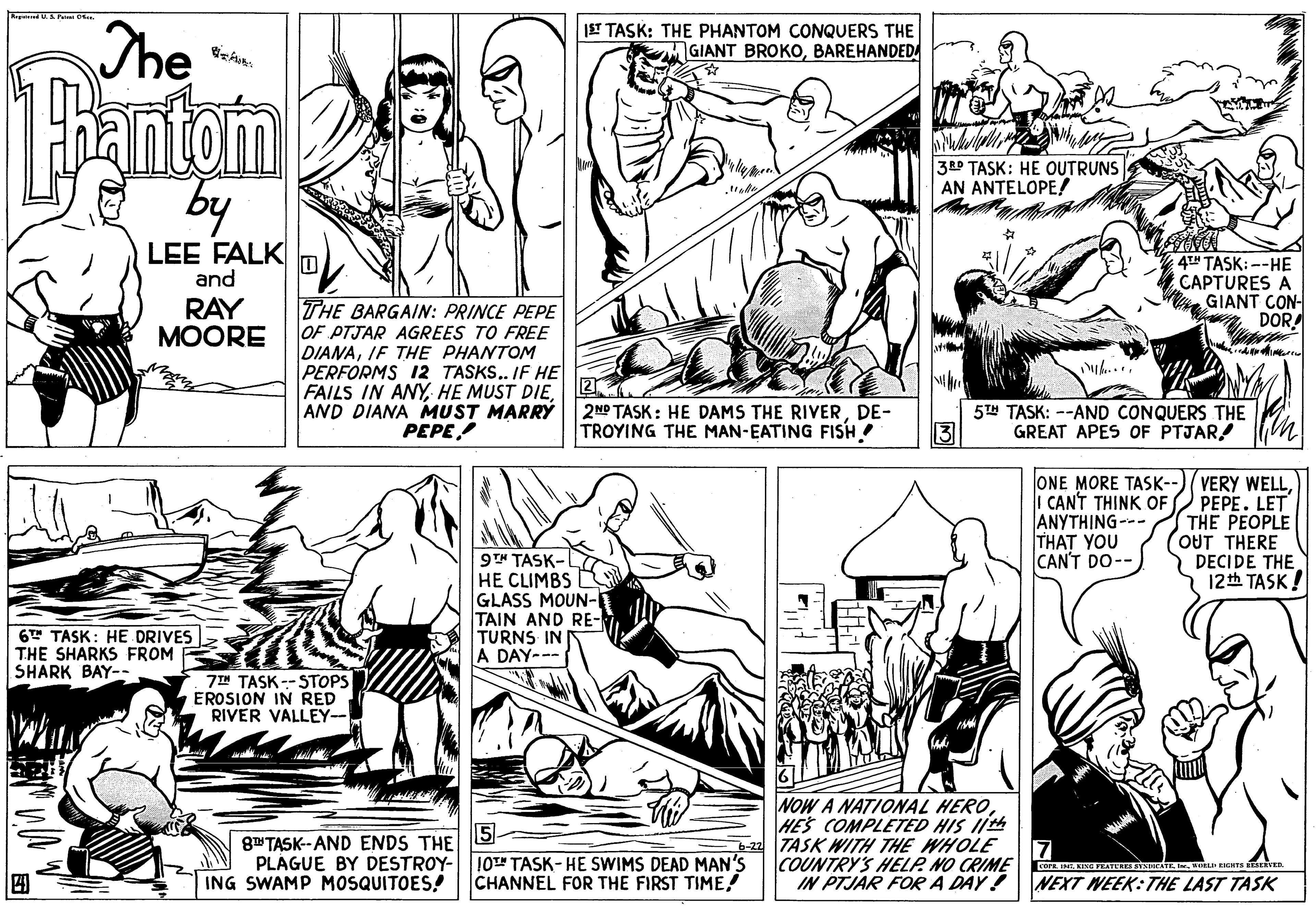 Organism OCR: The |ST TASK: THE PHANTOM CONQUERS THE GIANT BROKOBAREHANDEDA Fantam 3 TASK: HE OUTRUNS AN ANTELOPE! by LEE FALK and RAY MOORE 4T" TASK: --HE CAPTURES A GIANT CON- DOR THE BARGAIN: PRINCE PEPE OF PTJAR AGREES TO FREE DIANAIF THE PHANTOM PERFORMS 12 TASKS.. IF HE FAILS IN ANY2 AND DIANA MUST MARRÝ PEPE yh... 2NP TASK: HE DAMS THE RIVERDE- TROYING THE MAN-EATING FISH! 5T TASK: --AND CONQUERS THE 3 GREAT APES OF PTJAR! ONE MORE TASK--)(VERY WELLPEPE. LET THE PEOPLE OUT THERE DECIDE THE 12th TASK ! I CANT THINK OF ANYTHING--- THAT YOU CAN'T DO-- 9T" TASK-L HE CLIMBS GLASS MOUN- TAIN AND RE- TURNS IN A DAY--- 6T TASK: HE DRIVES THE SHARKS FROM SHARK BAY-- 7IN TASK -- STOPS EROSION IN RED RIVER VALLEY-- 8 TASK- AND ENDS THE S- PLAGUE BY DESTROY- ING SWAMP MOSQUITOES! NOW A NATIONAL HEROHES COMPLETED HIS II -22 TASK WITH THE WHOLE COUNTRY'S HELP. NO CRIME IN PTJAR FOR A DAY! 10" TASK- HE SWIMS DEAD MAN's CHANNEL FOR THE FIRST TIME! core E. KINE PEATERE SYSIATEL. KOL EIGHTE DEEVE. NEXT WEEK:THE LAST TASK The |ST TASK: THE PHANTOM CONQUERS THE GIANT BROKOBAREHANDEDA Fantam 3 TASK: HE OUTRUNS AN ANTELOPE! by LEE FALK and RAY MOORE 4T" TASK: --HE CAPTURES A GIANT CON- DOR THE BARGAIN: PRINCE PEPE OF PTJAR AGREES TO FREE DIANAIF THE PHANTOM PERFORMS 12 TASKS.. IF HE FAILS IN ANYHE MUST DIE2 AND DIANA MUST MARRÝ PEPE yh... 2NP TASK: HE DAMS THE RIVERDE- TROYING THE MAN-EATING FISH! 5T TASK: --AND CONQUERS THE 3 GREAT APES OF PTJAR! ONE MORE TASK--)(VERY WELLPEPE. LET THE PEOPLE OUT THERE DECIDE THE 12th TASK ! I CANT THINK OF ANYTHING--- THAT YOU CAN'T DO-- 9T" TASK-L HE CLIMBS GLASS MOUN- TAIN AND RE- TURNS IN A DAY--- 6T TASK: HE DRIVES THE SHARKS FROM SHARK BAY-- 7IN TASK -- STOPS EROSION IN RED RIVER VALLEY-- 8 TASK- AND ENDS THE S- PLAGUE BY DESTROY- ING SWAMP MOSQUITOES! NOW A NATIONAL HEROHES COMPLETED HIS II -22 TASK WITH THE WHOLE COUNTRY'S HELP. NO CRIME IN PTJAR FOR A DAY! 10" TASK- HE SWIMS DEAD MAN's CHANNEL FOR THE FIRST TIME! core E. KINE PEATERE SYSIATEL. KOL EIGHTE DEEVE. NEXT WEEK:THE LAST TASK