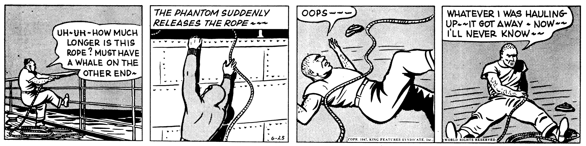 Sleeve OCR: THE PHANTOM SUDDENLY RELEASES THE ROPEan WHATEVER I WAS HAULING UP--IT GOT AWAY • NOW I'LL NEVER KNOW OOPS --. UH-UR-HOW MUCH LONGER IS THIS ROPE ? MUST HAVE A WHALE ON THE OTHER END COPR 19. KING FEATLRES SYNDATE. IN WORLD NINTS RESERVED THE PHANTOM SUDDENLY RELEASES THE ROPEan WHATEVER I WAS HAULING UP--IT GOT AWAY • NOW I'LL NEVER KNOW OOPS --. UH-UR-HOW MUCH LONGER IS THIS ROPE ? MUST HAVE A WHALE ON THE OTHER END COPR 19. KING FEATLRES SYNDATE. IN WORLD NINTS RESERVED