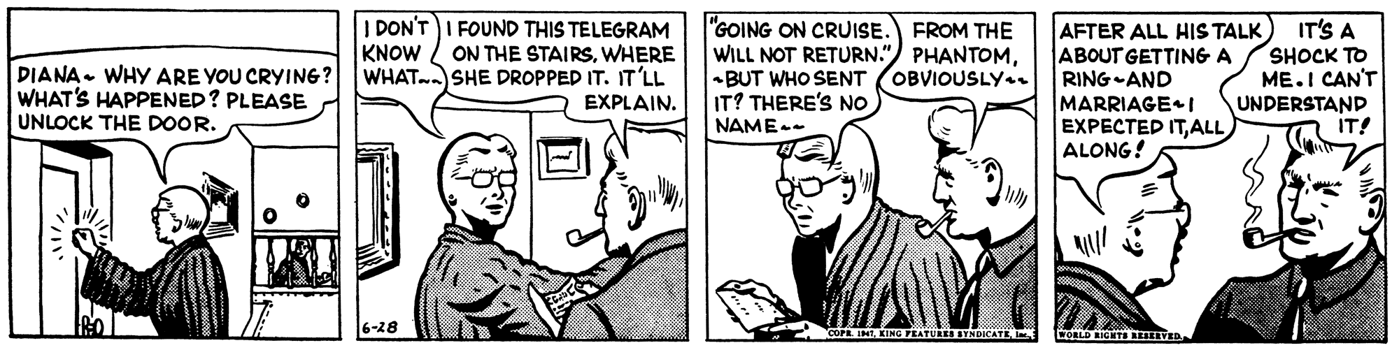 Parallel OCR: I DON'T I FOUND THIS TELEGRAM ON THE STAIRSWHERE WHAT. SHE DROPPED IT. IT'LL EXPLAIN. IT'S A "GOING ON CRUISE. FROM THE WILL NOT RETURN.") PHANTOM-BUT WHO SENT IT? THERE'S NO AFTER ALL HIS TALK) ABOUT GETTING A RING-AND MARRIAGE I EXPECTED ITALL ALONG! KNOW DIANA. WHY ARE YOU CRYING? WHAT'S HAPPENED? PLEASE UNLOCK THE DOOR. SHOCK TO ME.I CAN'T UNDERSTAND IT! OBVIOUSLY.. NAME-- 6-28 1 KING FEATULEI STNDICATE. I WORLD RIGHTS REIERVED I DON'T I FOUND THIS TELEGRAM ON THE STAIRSWHERE WHAT. SHE DROPPED IT. IT'LL EXPLAIN. IT'S A "GOING ON CRUISE. FROM THE WILL NOT RETURN.") PHANTOM-BUT WHO SENT IT? THERE'S NO AFTER ALL HIS TALK) ABOUT GETTING A RING-AND MARRIAGE I EXPECTED ITALL ALONG! KNOW DIANA. WHY ARE YOU CRYING? WHAT'S HAPPENED? PLEASE UNLOCK THE DOOR. SHOCK TO ME.I CAN'T UNDERSTAND IT! OBVIOUSLY.. NAME-- 6-28 1 KING FEATULEI STNDICATE. I WORLD RIGHTS REIERVED