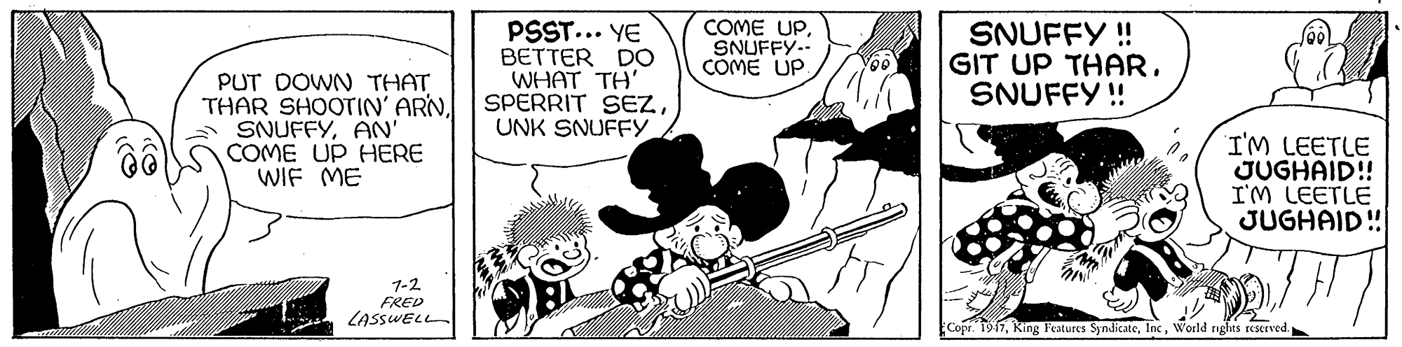 Drawing OCR: COME UPSNUFFY.- COME UP PUT DOWN THAT THAR SHOOTIN' ARN SNUFFYAN' COME UP HERE WIF ME PSST... YE BETTER DO WHAT TH' SPERRIT SEZUNK SNUFFY SNUFFY ! GIT UP THARSNUFFY ! I'M LEETLE JUGHAID! I'M LEETLE JUGHAID! 1-2 FRED LASSWELL Copr. 1917World rights reserved. COME UPSNUFFY.- COME UP PUT DOWN THAT THAR SHOOTIN' ARN SNUFFYAN' COME UP HERE WIF ME PSST... YE BETTER DO WHAT TH' SPERRIT SEZUNK SNUFFY SNUFFY ! GIT UP THARSNUFFY ! I'M LEETLE JUGHAID! I'M LEETLE JUGHAID! 1-2 FRED LASSWELL Copr. 1917King Features SyndicateWorld rights reserved.