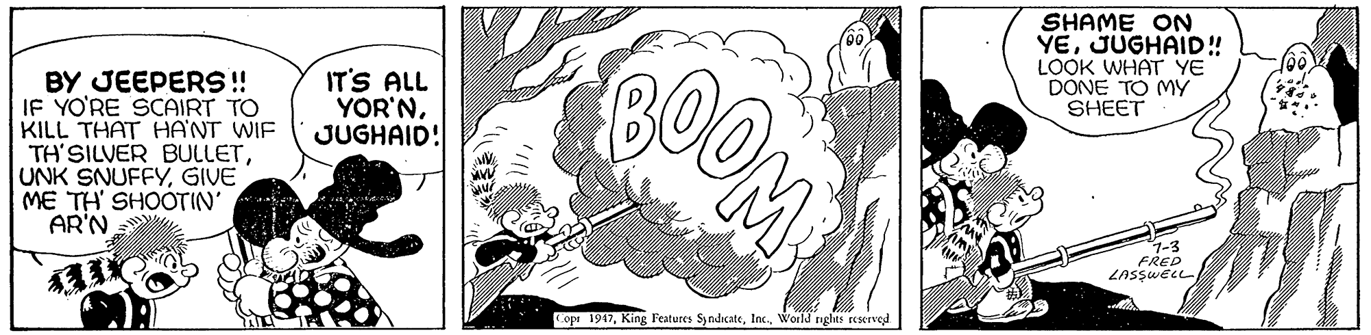 Drawing OCR: COOM SHAME ON YEJUGHAID! LOOK WHAT YE DONE TO MY SHEET IT'S ALL YOR'NJUGHAID! BY JEEPERS! IF YO'RE SCAIRT TO KILL THAT HA'NT WIE TH'SILVER BULLETGIVE ME TH' SHOOTIN' AR'N 1-3 FRED LASSWELL Copr 1947World nghts reKTved. COOM SHAME ON YEJUGHAID! LOOK WHAT YE DONE TO MY SHEET IT'S ALL YOR'NJUGHAID! BY JEEPERS! IF YO'RE SCAIRT TO KILL THAT HA'NT WIE TH'SILVER BULLETUNK SNUFFYGIVE ME TH' SHOOTIN' AR'N 1-3 FRED LASSWELL Copr 1947King Features SyndicateWorld nghts reKTved.