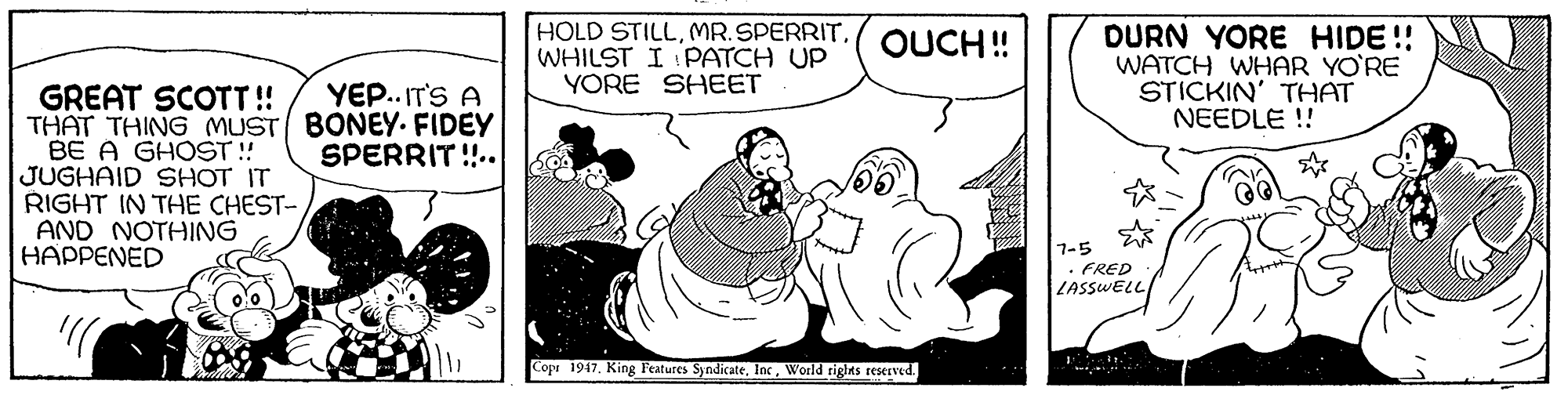 Rectangle OCR: HOLD STILLWHILST I PATCH UP YORE SHEET DURN YORE HIDE!! WATCH WHAR YO'RE STICKIN' THAT NEEDLE ! OUCH ! YEP. IT'S A GREAT SCOTT! THAT THING MUST BONEY. FIDEY BE A GHOST ! JUGHAID SHOT IT RIGHT IN THE CHEST- AND NOTHING HAPPENED SPERRIT!.. 7-5 . FRED LASSWELL/ Cope 1947World riglas reserved. HOLD STILLWHILST I PATCH UP YORE SHEET DURN YORE HIDE!! WATCH WHAR YO'RE STICKIN' THAT NEEDLE ! OUCH ! YEP. IT'S A GREAT SCOTT! THAT THING MUST BONEY. FIDEY BE A GHOST ! JUGHAID SHOT IT RIGHT IN THE CHEST- AND NOTHING HAPPENED SPERRIT!.. 7-5 . FRED LASSWELL/ Cope 1947King Features SyndicateWorld riglas reserved.