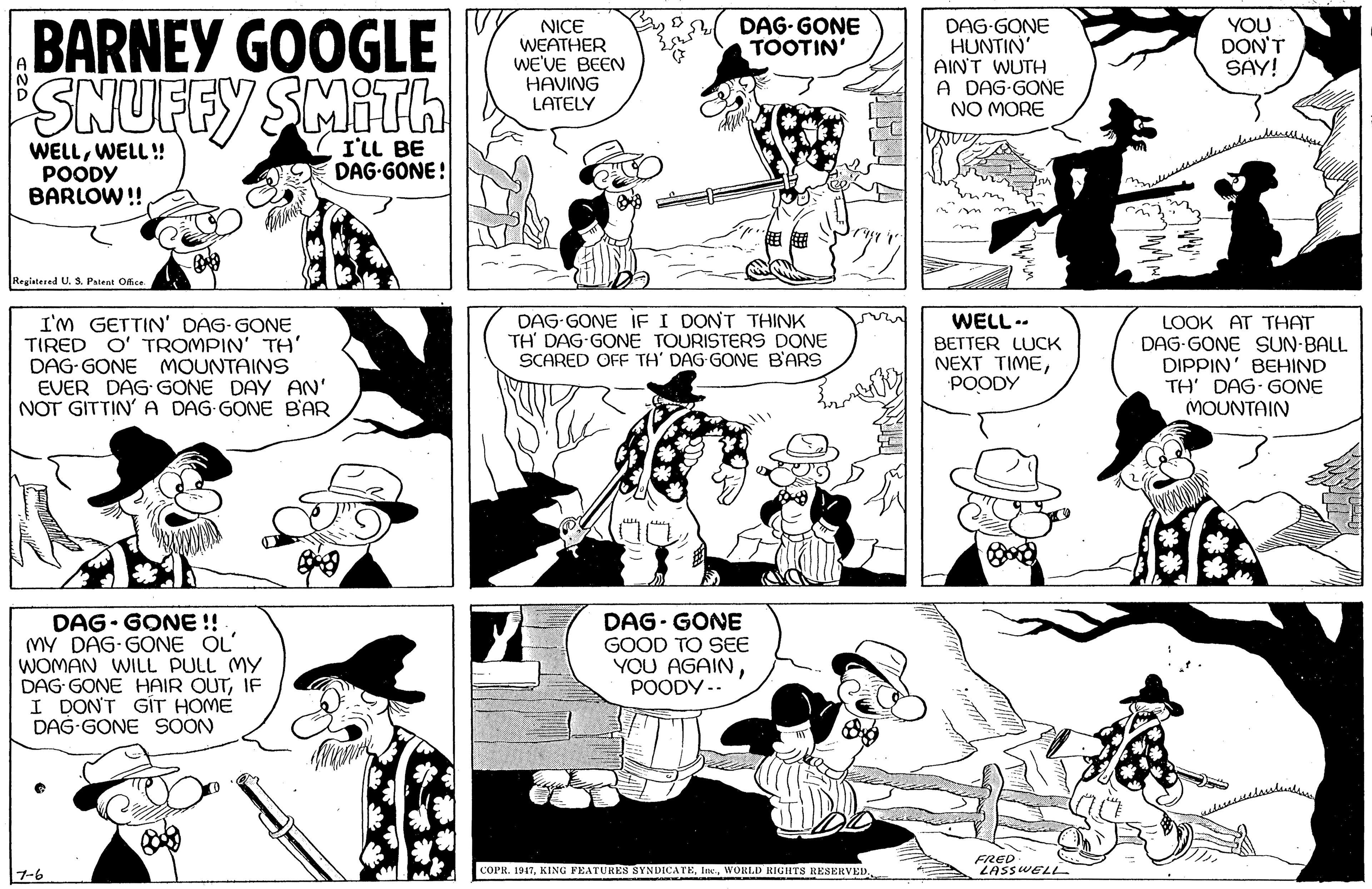 Jaw OCR: BARNEY GOOGLE SNUFFY SMILh NICE WEATHER WE'VE BEEN HAVING LATELY DAG-GONE TOOTIN' DAG-GONE HUNTIN' AIN'T WUTH A DAG-GONE NO MORE YOU DON'T SAY! WELLWELL ! POODY BARLOW!! I'LL BE DAG-GONE! Registared U. S. Paieat Oce DAG-GONE IF I DONT THINK TH' DAG-GONE TOURISTERS DONE SCARED OFE TH' DAG GONE B'ARS WELL-- I'm GETTIN' DAG- GONE TIRED O' TROMPIN' TH' DAG-GONE MOUNTAINS EVER DAG GONE DAY AN' NOT GITTIN' A DAG-GONE BAR LOOK AT THAT DAG-GONE SUN-BALL DIPPIN' BEHIND TH' DAG- GONE MOUNTAIN BETTER LUCK NEXT TIMEPOODY DAG- GONE !! MY DAG-GONE OL WOMAN WILL PULL MY DAG GONE HAIR OUTIF I DON'T GIT HOME DAG-GONE SOON DAG- GONE GOOD TO SEE YOU AGAINPOODY .. COPR. 1917WORLD RIGHTS RESERVED FRED LASSWELL 7-6 BARNEY GOOGLE SNUFFY SMILh NICE WEATHER WE'VE BEEN HAVING LATELY DAG-GONE TOOTIN' DAG-GONE HUNTIN' AIN'T WUTH A DAG-GONE NO MORE YOU DON'T SAY! WELLWELL ! POODY BARLOW!! I'LL BE DAG-GONE! Registared U. S. Paieat Oce DAG-GONE IF I DONT THINK TH' DAG-GONE TOURISTERS DONE SCARED OFE TH' DAG GONE B'ARS WELL-- I'm GETTIN' DAG- GONE TIRED O' TROMPIN' TH' DAG-GONE MOUNTAINS EVER DAG GONE DAY AN' NOT GITTIN' A DAG-GONE BAR LOOK AT THAT DAG-GONE SUN-BALL DIPPIN' BEHIND TH' DAG- GONE MOUNTAIN BETTER LUCK NEXT TIMEPOODY DAG- GONE !! MY DAG-GONE OL WOMAN WILL PULL MY DAG GONE HAIR OUTIF I DON'T GIT HOME DAG-GONE SOON DAG- GONE GOOD TO SEE YOU AGAINPOODY .. COPR. 1917KING FEATURES SYNDICATEWORLD RIGHTS RESERVED FRED LASSWELL 7-6