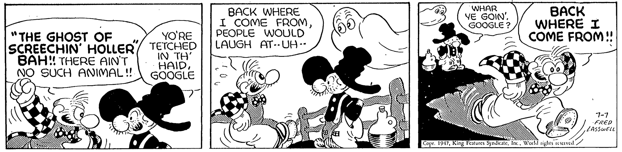 Happy OCR: BACK WHERE I COME FROMPEOPLE WOULD LAUGH AT.. UH.. WHAR VE GOIN'. GOOGLE ? BACK WHERE I COME FROM! "THE GHOST OF SCREECHIN' HOLLER BAH!! THERE AIN'T NO SUCH ANIMAL !! YO'RE TETCHED IN TH' HAID. GOOGLE 1-7 FRED LASSWELL Copr. 1947World rights reserved. BACK WHERE I COME FROMPEOPLE WOULD LAUGH AT.. UH.. WHAR VE GOIN'. GOOGLE ? BACK WHERE I COME FROM! "THE GHOST OF SCREECHIN' HOLLER BAH!! THERE AIN'T NO SUCH ANIMAL !! YO'RE TETCHED IN TH' HAID. GOOGLE 1-7 FRED LASSWELL Copr. 1947King Features SyndicateWorld rights reserved.