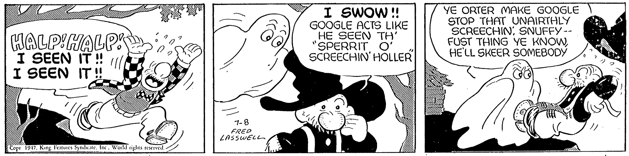 Gesture OCR: HALPIHALP I SEEN IT! I SWOW !! GOOGLE ACTS LIKE HE SEEN TH' "SPERRIT O' SCREECHIN' HOLLER YE ORTER MAKE GOOGLE STOP THAT UNAIRTHLY SCREECHIN. SNUFFY-- FUST THING YE KNOWHE'LL SKEER SOMEBODÝ I SEEN IT ! 1-8 FRED LASSWELL Copr 1947. King l'estures Synli ate. In. World rights reservedHALPIHALP I SEEN IT! I SWOW !! GOOGLE ACTS LIKE HE SEEN TH' "SPERRIT O' SCREECHIN' HOLLER YE ORTER MAKE GOOGLE STOP THAT UNAIRTHLY SCREECHIN. SNUFFY-- FUST THING YE KNOWHE'LL SKEER SOMEBODÝ I SEEN IT ! 1-8 FRED LASSWELL Copr 1947. King l'estures Synli ate. In. World rights reserved