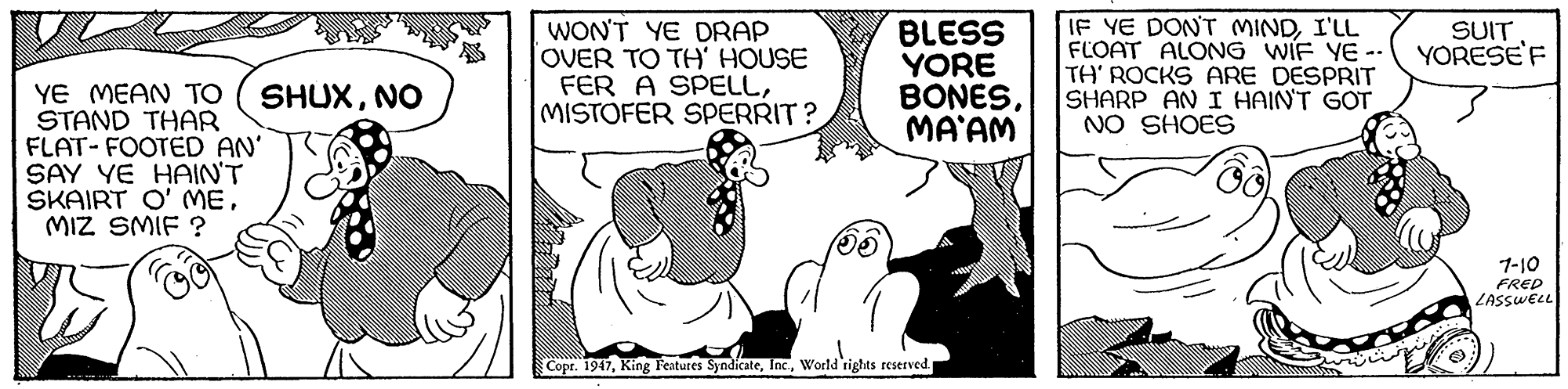Art OCR: WON'T YE DRAP OVER TO TH' HOUSE FER A SPELLMISTOFER SPERRIT? BLESS YORE BONESMA'AM IF YE DON'T MINDI'LL FLOAT ALONG WIF YE -- TH' ROCKS ARE DESPRIT SHARP AN I HAIN'T GOT NO SHOES SUIT YORESE'F YE MEAN TO STAND THAR FLAT- FOOTED AN' SAY YE HAIN'T SKAIRT O' MEMIZ SMIF ? SHUXNO 1-10 FRED LASSWEL Copr. 1947World'rights reserved WON'T YE DRAP OVER TO TH' HOUSE FER A SPELLMISTOFER SPERRIT? BLESS YORE BONESMA'AM IF YE DON'T MINDI'LL FLOAT ALONG WIF YE -- TH' ROCKS ARE DESPRIT SHARP AN I HAIN'T GOT NO SHOES SUIT YORESE'F YE MEAN TO STAND THAR FLAT- FOOTED AN' SAY YE HAIN'T SKAIRT O' MEMIZ SMIF ? SHUXNO 1-10 FRED LASSWEL Copr. 1947King Features SyndicateWorld'rights reserved