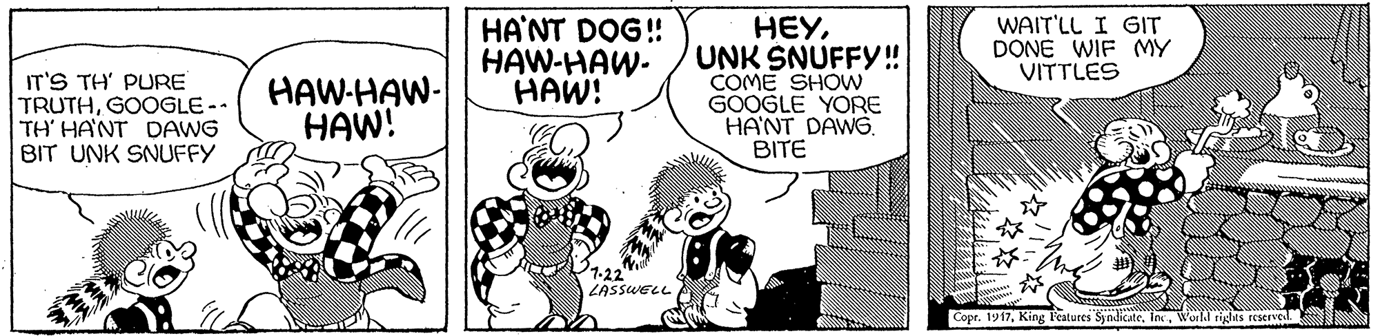 Line OCR: HA'NT DOG! HAW-HAW- HAW! HEYUNK SNUFFY!! COME SHOW GOOGLE YORE HANT DAWG. BITE WAIT'LL I GIT DONE WIF MY VITTLES IT'S TH' PURE TRUTHGOOGLE -- TH' HANT DAWG BIT UNK SNUFFY HAW-HAW- HAW! 1-22 LASSWELL Copr. 1917World rights reserved. HA'NT DOG! HAW-HAW- HAW! HEYUNK SNUFFY!! COME SHOW GOOGLE YORE HANT DAWG. BITE WAIT'LL I GIT DONE WIF MY VITTLES IT'S TH' PURE TRUTHGOOGLE -- TH' HANT DAWG BIT UNK SNUFFY HAW-HAW- HAW! 1-22 LASSWELL Copr. 1917King Features SyndicateWorld rights reserved.