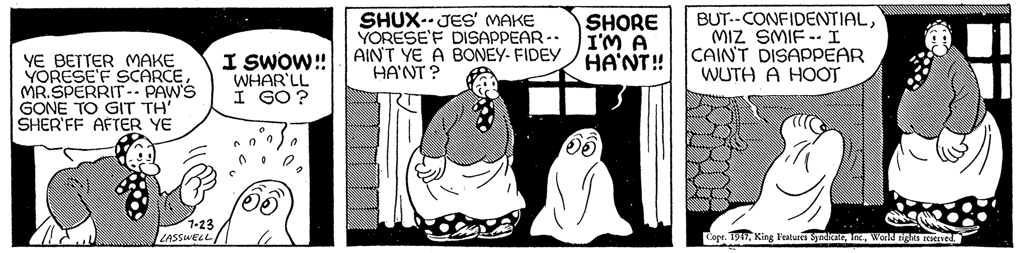 Rectangle OCR: SHUX. JES' MAKE YORESE'F DISAPPEAR-. AINT YE A BONEY- FIDEY HA'NT ? SHORE I'M A HA'NT! BUT--CONFIDENTIALMIZ SMIF -- I CAIN'T DISAPPEAR WUTH A HOOT YE BETTER MAKE YORESE'F SCARCEMR.SPERRIT-- PAW'S GONE TO GIT TH' SHER'FF AFTER YE I SWOW! WHAR'LL I GO ? 1-23 LASSWELL Copt. 1947World rights resernved. SHUX. JES' MAKE YORESE'F DISAPPEAR-. AINT YE A BONEY- FIDEY HA'NT ? SHORE I'M A HA'NT! BUT--CONFIDENTIALMIZ SMIF -- I CAIN'T DISAPPEAR WUTH A HOOT YE BETTER MAKE YORESE'F SCARCEMR.SPERRIT-- PAW'S GONE TO GIT TH' SHER'FF AFTER YE I SWOW! WHAR'LL I GO ? 1-23 LASSWELL Copt. 1947King Features SyndicateWorld rights resernved.