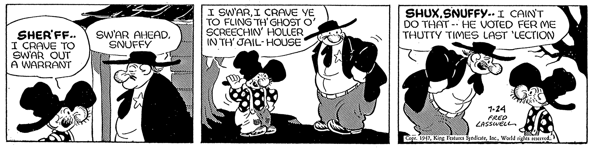Monochrome OCR: I SW'ARI CRAVE YE TO FLING TH' GHOST O' SCREECHIN' HOLLER IN TH' JAIL-HOUSE SHUXSNUFFY.. I CAIN'T DO THAT - HE VOTED FER ME THUTTY TIMES LAST 'LECTION SHER'FF.. I CRAVE TO SWAR OUT A WARRANT SWAR AHEADSNUFFY 1-24 FRED ZASSWELL Copr. 1947World rights reserved. I SW'ARI CRAVE YE TO FLING TH' GHOST O' SCREECHIN' HOLLER IN TH' JAIL-HOUSE SHUXSNUFFY.. I CAIN'T DO THAT - HE VOTED FER ME THUTTY TIMES LAST 'LECTION SHER'FF.. I CRAVE TO SWAR OUT A WARRANT SWAR AHEADSNUFFY 1-24 FRED ZASSWELL Copr. 1947King Features SyndicateWorld rights reserved.