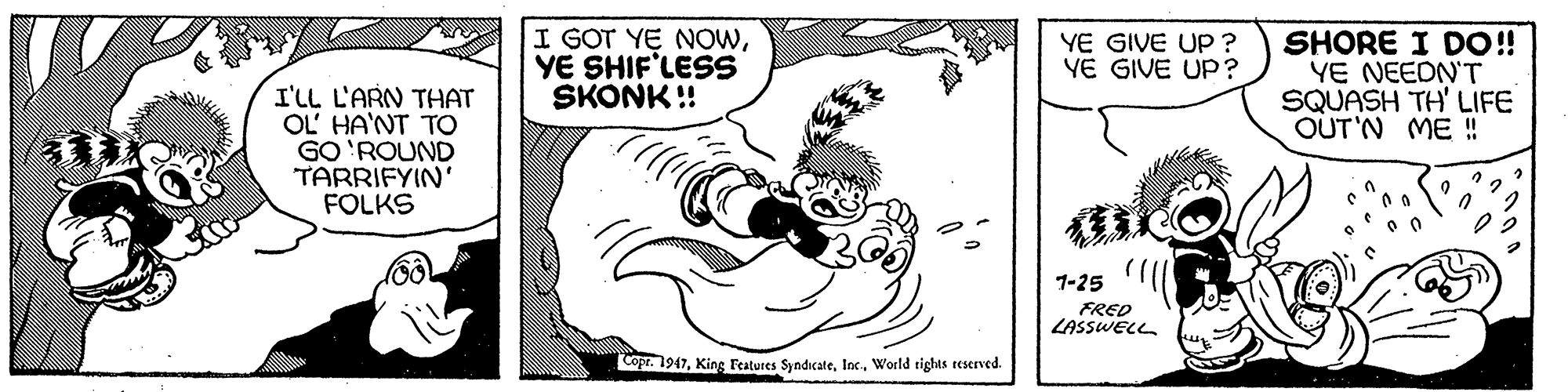 Drawing OCR: I GOT YE NOWYE SHIF'LESS SKONK ! SHORE I DO!! YE NEEDN'T SQUASH TH' LIFE OUT'N ME !! YE GIVE UP ? YE GIVE UP? I'LL L'ARN THAT OL' HA'NT TO GO 'ROUND TARRIFYIN' FOLKS 1-25 FRED LASSWELL Copr. 1947World tights reserved. I GOT YE NOWYE SHIF'LESS SKONK ! SHORE I DO!! YE NEEDN'T SQUASH TH' LIFE OUT'N ME !! YE GIVE UP ? YE GIVE UP? I'LL L'ARN THAT OL' HA'NT TO GO 'ROUND TARRIFYIN' FOLKS 1-25 FRED LASSWELL Copr. 1947King Features SyndicateWorld tights reserved.