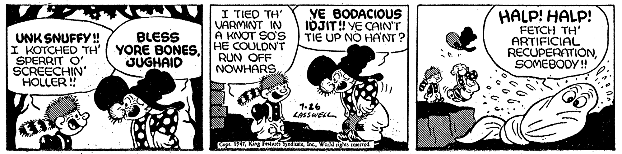 Fiction OCR: I TIED TH' VARMINT IN A KNOT SO'S YORE BONES. HE COULDN'T YE BODACIOUS IDJIT ! YE CAIN'T TIE UP NO HANT ? HALP! HALP! FETCH TH' ARTIFICIAL RECUPERATIONSOMEBODY ! BLESS UNK SNUFFY ! I KOTCHED TH' SPERRIT O' SCREECHIN' HOLLER ! JUGHAID RUN OFF NOWHARS 1.26 LASSWELL Cope. 1917World rights EEeIved. I TIED TH' VARMINT IN A KNOT SO'S YORE BONES. HE COULDN'T YE BODACIOUS IDJIT ! YE CAIN'T TIE UP NO HANT ? HALP! HALP! FETCH TH' ARTIFICIAL RECUPERATIONSOMEBODY ! BLESS UNK SNUFFY ! I KOTCHED TH' SPERRIT O' SCREECHIN' HOLLER ! JUGHAID RUN OFF NOWHARS 1.26 LASSWELL Cope. 1917King Festuies SynditateWorld rights EEeIved.