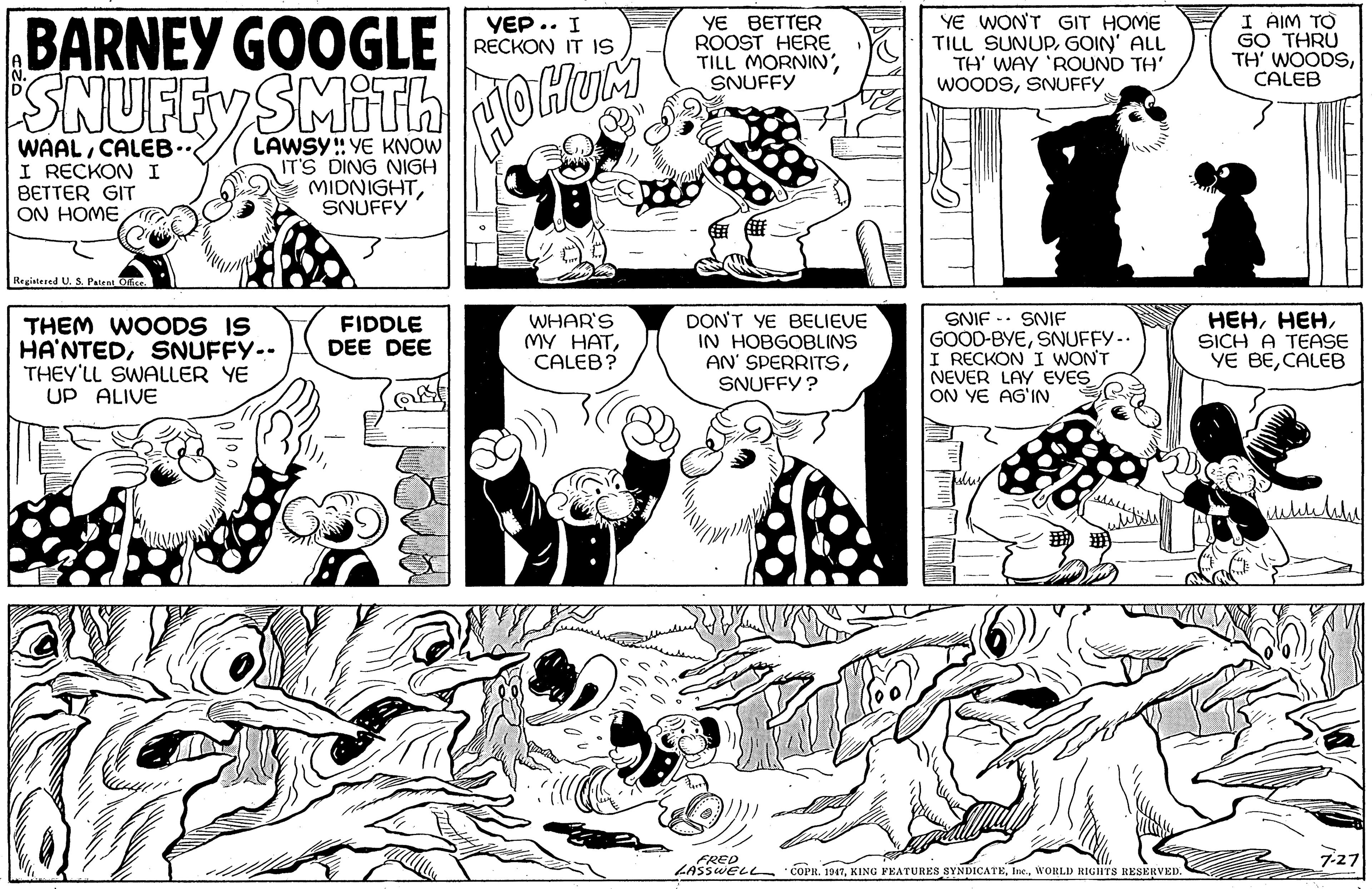 Mammal OCR: BARNEY GOOGLE YE WON'T GIT HOME TILL SUNUPGOIN' ALL TH' WAY 'ROUND TH' WOODSSNUFFY I AIM TO GO THRU TH' WOODSCALEB YEP.. I RECKON IT 1S YE BETTER ROOST HERE TILL MORNIN'SNUFFY SNUFFY SMIth do WAALCALEB.. I RECKON I BETTER GIT ON HOME LAWSY: YE KNOW IT'S DING NIGH MIDNIGHTSNUFFY Registered U. S. Paten THEM WOODS IS HA'NTEDSNUFFY-- THEY'LL SWALLER YE UP ALIVE WHAR'S MY HATCALEB? DON'T YE BELIEVE IN HOBGOBLINS AN' SPERRITSSNIF - SNIF GOOD-BYESNUFFY-. I RECKON I WON'T NEVER LAY EYES ON YE AG'IN ???SICH A TEASE YE BECALEB FIDDLE DEE DEE SNUFFY ? su FRED LASSWELL "COPR. 1947WORLD RIGHTS RESERVED 7-27 BARNEY GOOGLE YE WON'T GIT HOME TILL SUNUPGOIN' ALL TH' WAY 'ROUND TH' WOODSSNUFFY I AIM TO GO THRU TH' WOODSCALEB YEP.. I RECKON IT 1S YE BETTER ROOST HERE TILL MORNIN'SNUFFY SNUFFY SMIth do WAALCALEB.. I RECKON I BETTER GIT ON HOME LAWSY: YE KNOW IT'S DING NIGH MIDNIGHTSNUFFY Registered U. S. Paten THEM WOODS IS HA'NTEDSNUFFY-- THEY'LL SWALLER YE UP ALIVE WHAR'S MY HATCALEB? DON'T YE BELIEVE IN HOBGOBLINS AN' SPERRITSSNIF - SNIF GOOD-BYESNUFFY-. I RECKON I WON'T NEVER LAY EYES ON YE AG'IN ???SICH A TEASE YE BECALEB FIDDLE DEE DEE SNUFFY ? su FRED LASSWELL "COPR. 1947XING FEATURES SYNDICATEWORLD RIGHTS RESERVED 7-27