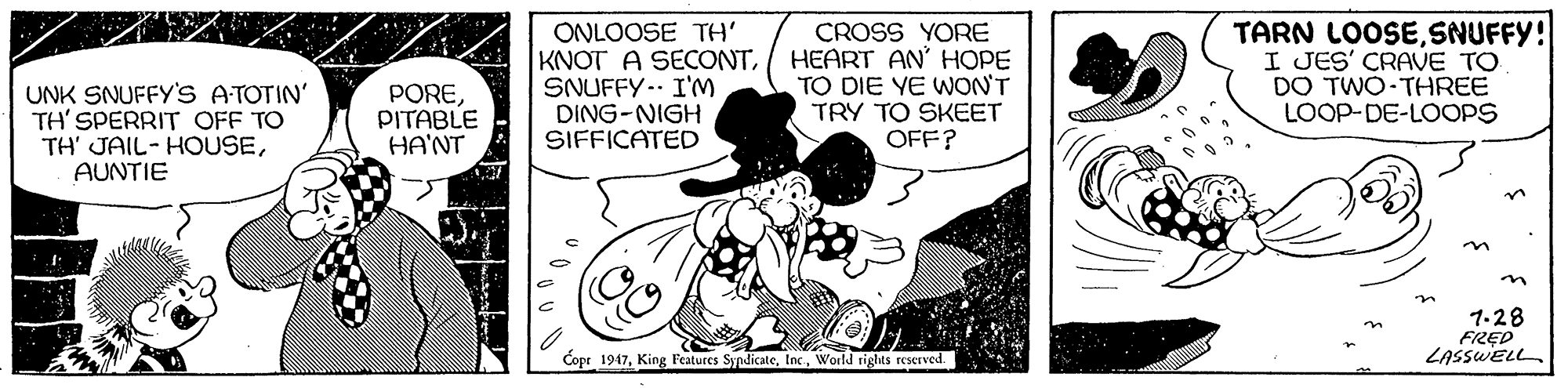 Rectangle OCR: UNK SNUFFY'S ATOTIN' TH' SPERRIT OFF TO TH' JAIL-HOUSEAUNTIE ONLOOSE TH' KNOT A SECONTSNUFFY.- I'M DING-NIGH SIFFICATED CROSS YORE HEART AN' HOPE TO DIE YE WON'T TRY TO SKEET OFF? TARN LOOSESNUFFY! I JES' CRAVE TO DO TWO THREE LOOP-DE-LOOPS POREPITABLE HA'NT n 1-28 FRED LASSWELL Copr 1947World rights reserved. UNK SNUFFY'S ATOTIN' TH' SPERRIT OFF TO TH' JAIL-HOUSEAUNTIE ONLOOSE TH' KNOT A SECONTSNUFFY.- I'M DING-NIGH SIFFICATED CROSS YORE HEART AN' HOPE TO DIE YE WON'T TRY TO SKEET OFF? TARN LOOSESNUFFY! I JES' CRAVE TO DO TWO THREE LOOP-DE-LOOPS POREPITABLE HA'NT n 1-28 FRED LASSWELL Copr 1947King Features SyndicateWorld rights reserved.