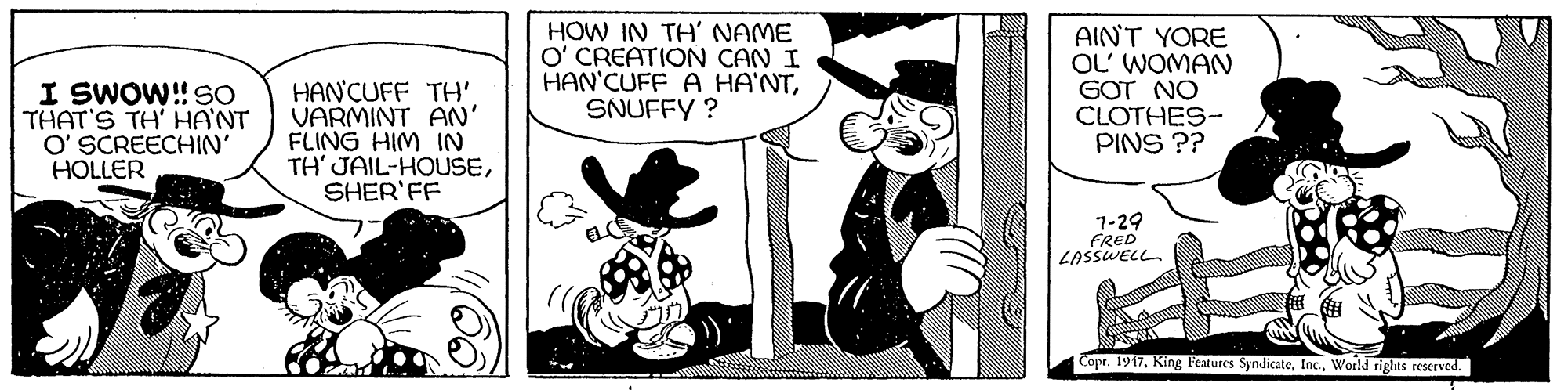 Monochrome OCR: I SWOW!! SO THAT'S TH' HA'NT O' SCREECHIN' HOLLER HAN'CUFF TH' VARMINT AN' FLING HIM IN TH' JAIL-HOUSESHER'FF HOW IN TH' NAME O' CREATION CAN I HAN'CUFF A HA'NTSNUFFY ? AIN'T YORE OL' WOMAN GOT NO CLOTHES- PINS ?? 1-29 FRED LASSWELL Cope. 1917World rights reserved. I SWOW!! SO THAT'S TH' HA'NT O' SCREECHIN' HOLLER HAN'CUFF TH' VARMINT AN' FLING HIM IN TH' JAIL-HOUSESHER'FF HOW IN TH' NAME O' CREATION CAN I HAN'CUFF A HA'NTSNUFFY ? AIN'T YORE OL' WOMAN GOT NO CLOTHES- PINS ?? 1-29 FRED LASSWELL Cope. 1917King Features SyndicateWorld rights reserved.