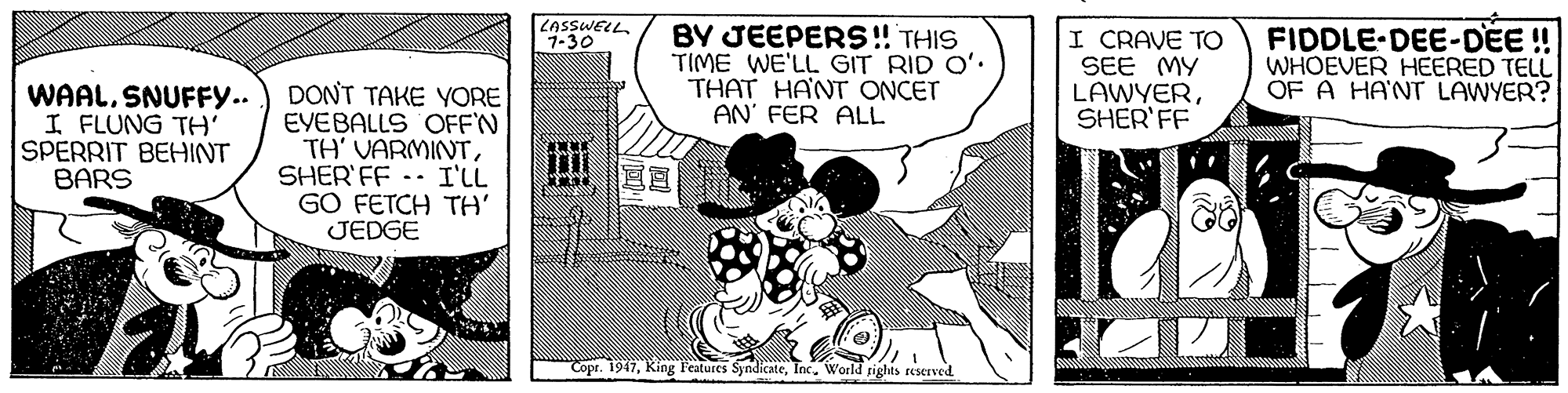 Parallel OCR: KASSWELL7-30 BY JEEPERS!! THIS TIME WE'LL GIT RID O' THAT HANT ONCET AN' FER ALL I CRAVE TO SEE MY LAWYERSHER'FF FIDDLE-DEE-DEE ! WHOEVER HEERED TELL OF A HA'NT LAWYER? WAALSNUFFY.. I FLUNG TH' SPERRIT BEHINT BARS DONT TAKE YORE EYEBALLS OFF'N TH' VARMINTSHER' FF -- I'LL GO FETCH TH' JEDGE "Copr. 1947World rights reserved KASSWELL7-30 BY JEEPERS!! THIS TIME WE'LL GIT RID O' THAT HANT ONCET AN' FER ALL I CRAVE TO SEE MY LAWYERSHER'FF FIDDLE-DEE-DEE ! WHOEVER HEERED TELL OF A HA'NT LAWYER? WAALSNUFFY.. I FLUNG TH' SPERRIT BEHINT BARS DONT TAKE YORE EYEBALLS OFF'N TH' VARMINTSHER' FF -- I'LL GO FETCH TH' JEDGE "Copr. 1947King l'eatures SyndicateWorld rights reserved