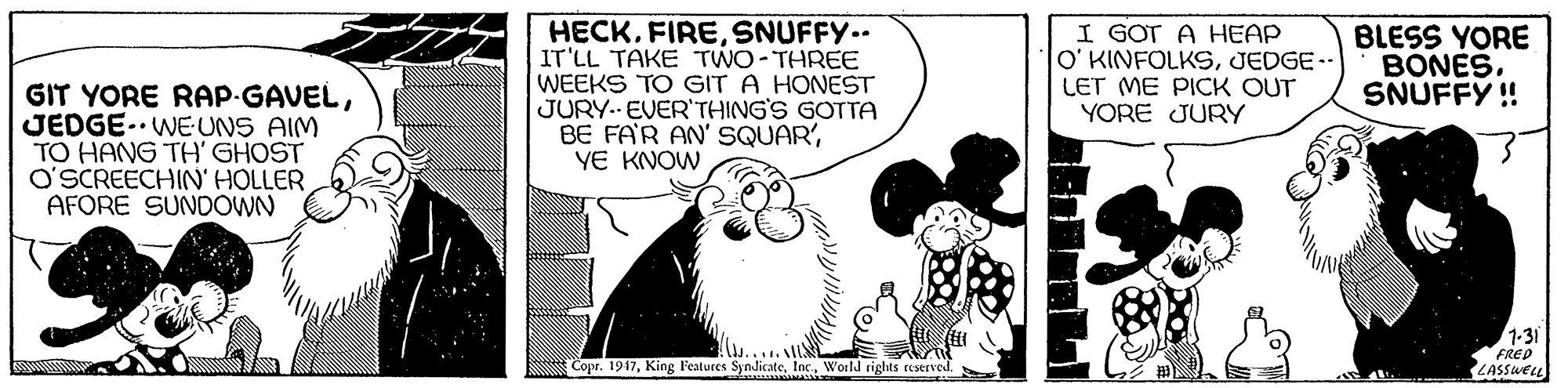 Happy OCR: GIT YORE RAP-GAVELJEDGE. WEUNS AIM TO HANG TH' GHOST O'SCREECHIN' HOLLER AFORE SUNDOWN HECKSNUFFY.. IT'LL TAKE TWO-THREE WEEKS TO GIT A HONEST JURY.. EVER THING'S GOTTA BE FAR AN' SQUAR'YE KNOW I GOT A HEAP O' KINFOLKSJEDGE.- LET ME PICK OUT YORE JURY BLESS YORE BONESSNUFFY ! 1-31 FRED LASSWEL Copr. 1917World rights ruserved. GIT YORE RAP-GAVELJEDGE. WEUNS AIM TO HANG TH' GHOST O'SCREECHIN' HOLLER AFORE SUNDOWN HECKSNUFFY.. IT'LL TAKE TWO-THREE WEEKS TO GIT A HONEST JURY.. EVER THING'S GOTTA BE FAR AN' SQUAR'YE KNOW I GOT A HEAP O' KINFOLKSJEDGE.- LET ME PICK OUT YORE JURY BLESS YORE BONESSNUFFY ! 1-31 FRED LASSWEL Copr. 1917King l'eatures SyndicateWorld rights ruserved.