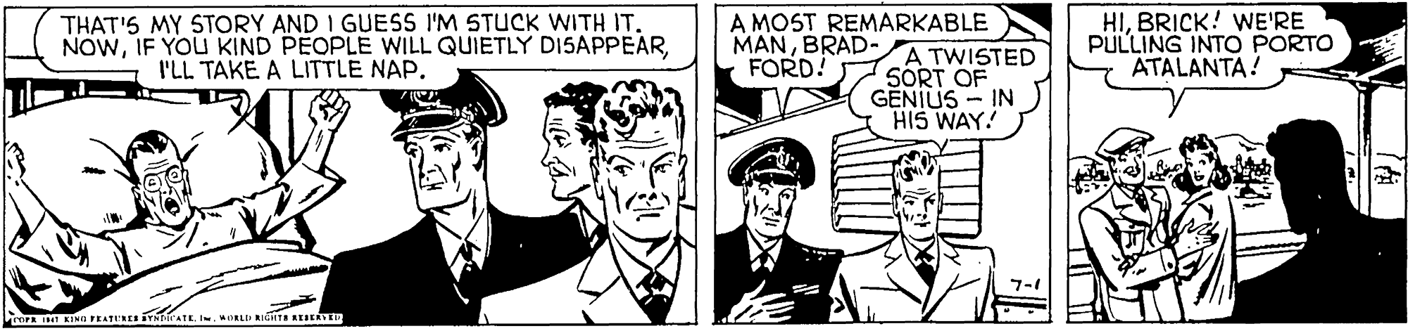 Comic book OCR: THAT'S MY STORY AND I GUESS I'M STUCK WITH IT. NOWA MOST REMARKABLE A TWISTED SORT OF GENIUS - IN HIS WAY! HIBRICK! WE'RE PULLING INTO PORTO ATALANTA! MANBRAD- FORD! I'LL TAKE A LITTLE NAP. 7-1 ProrA IMI KIND FEATURES YNATL I. MORLI RIGHTS REIEREIN THAT'S MY STORY AND I GUESS I'M STUCK WITH IT. NOWIF YOU KIND PEOPLE WILL QUIETLY DI5APPEARA MOST REMARKABLE A TWISTED SORT OF GENIUS - IN HIS WAY! HIBRICK! WE'RE PULLING INTO PORTO ATALANTA! MANBRAD- FORD! I'LL TAKE A LITTLE NAP. 7-1 ProrA IMI KIND FEATURES YNATL I. MORLI RIGHTS REIEREIN