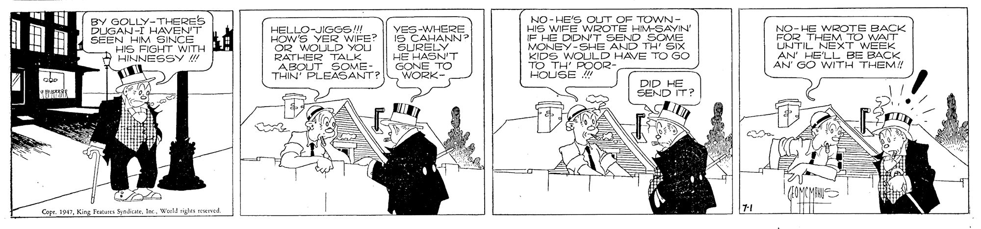 Drawing OCR: BY GOLLY-THERES DUGAN-I HAVEN'T SEEN HIM SINCE HIS FIGHT WITH O HINNESSY !! HELLO-JIGGS!! HOW'S YER WIFE? OR WOULD YOU RATHER TALK ABOUT SOME- THIN' PLEASANT? YES-WHERE IS CAHANN? SURELY HE HASN'T GONE TO WORK NO-HE'S OUT OF TOWN- HIS WIFE WWROTE HIM-SAYIN IF HE DIDN'T SEND SOME MONEY-SHE AND TH' SIX KIDS WOULD HAVE TO GO TO TH POOR- HOUSE NO- HE WROTE BACK FOR THEM TO WAIT UNTIL NEXT WEEK AN' HE'LL BE BACK AN' GO WITH THEM! abo DID HE SEND IT? Es. 7-1 Copr. 1947World rights reered BY GOLLY-THERES DUGAN-I HAVEN'T SEEN HIM SINCE HIS FIGHT WITH O HINNESSY !! HELLO-JIGGS!! HOW'S YER WIFE? OR WOULD YOU RATHER TALK ABOUT SOME- THIN' PLEASANT? YES-WHERE IS CAHANN? SURELY HE HASN'T GONE TO WORK NO-HE'S OUT OF TOWN- HIS WIFE WWROTE HIM-SAYIN IF HE DIDN'T SEND SOME MONEY-SHE AND TH' SIX KIDS WOULD HAVE TO GO TO TH POOR- HOUSE NO- HE WROTE BACK FOR THEM TO WAIT UNTIL NEXT WEEK AN' HE'LL BE BACK AN' GO WITH THEM! abo DID HE SEND IT? Es. 7-1 Copr. 1947King Featurea SyndicateWorld rights reered