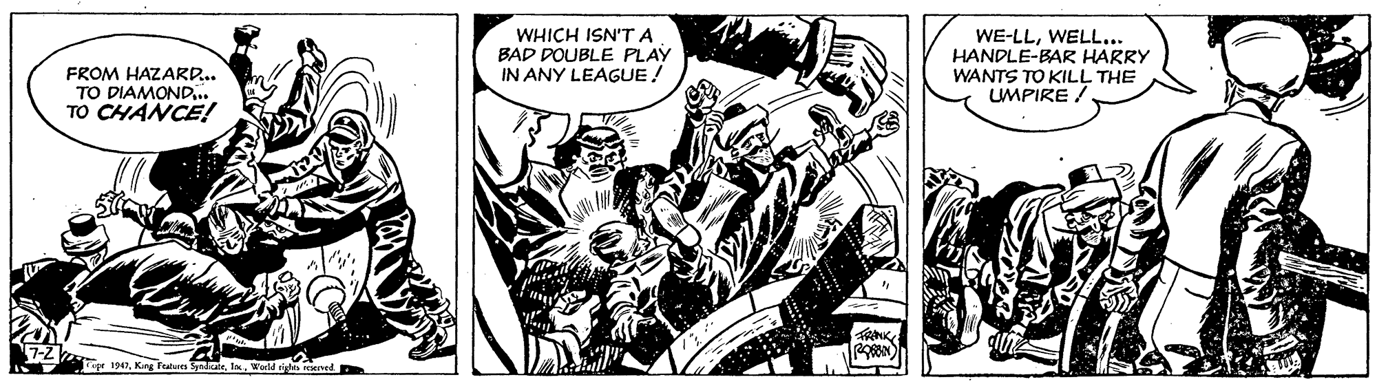 Comic book OCR: WHICH ISN'T A BAD DOUBLE PLAY IN ANY LEAGUE! WE-LLWELL... HANDLE-BAR HARRY WANTS TO KILL THE LUMPIRE / FROM HAZARD.. TO DIAMOND.. TO CHANCE! er 1947World sistts resed WHICH ISN'T A BAD DOUBLE PLAY IN ANY LEAGUE! WE-LLWELL... HANDLE-BAR HARRY WANTS TO KILL THE LUMPIRE / FROM HAZARD.. TO DIAMOND.. TO CHANCE! er 1947Kang Features SyndceWorld sistts resed