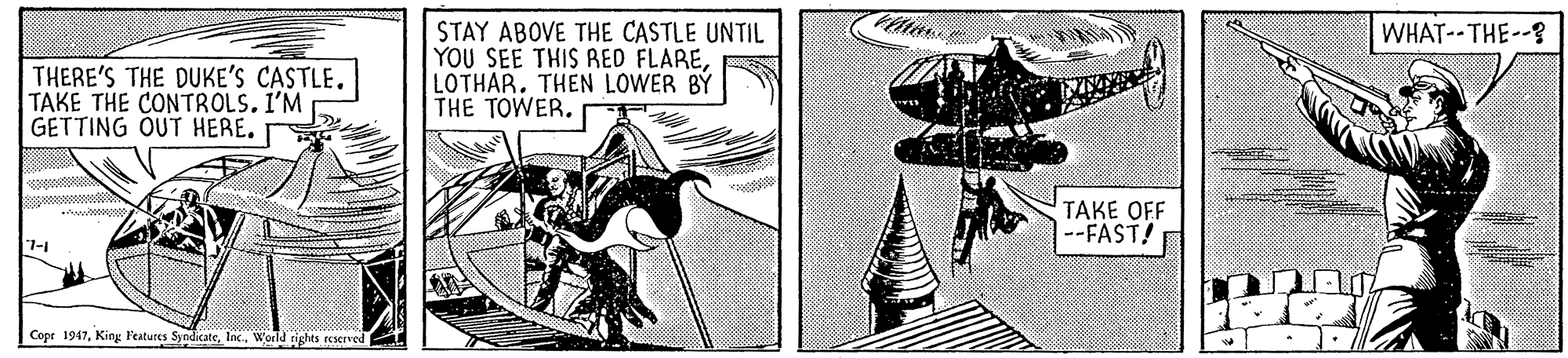 Drawing OCR: WHAT-- THE--? THERE'S THE DUKE'S CASTLE. TAKE THE CONTROLS. I'M GETTING OUT HERE. STAY ABOVE THE CASTLE UNTIL YOU SEE THIS RED FLARELOTHAR. THEN LOWER BY THE TOWER. TAKE OFF --FAST! 7-1 Cepr 1947World tights reacrved WHAT-- THE--? THERE'S THE DUKE'S CASTLE. TAKE THE CONTROLS. I'M GETTING OUT HERE. STAY ABOVE THE CASTLE UNTIL YOU SEE THIS RED FLARELOTHAR. THEN LOWER BY THE TOWER. TAKE OFF --FAST! 7-1 Cepr 1947King l'eatures SyndicateWorld tights reacrved