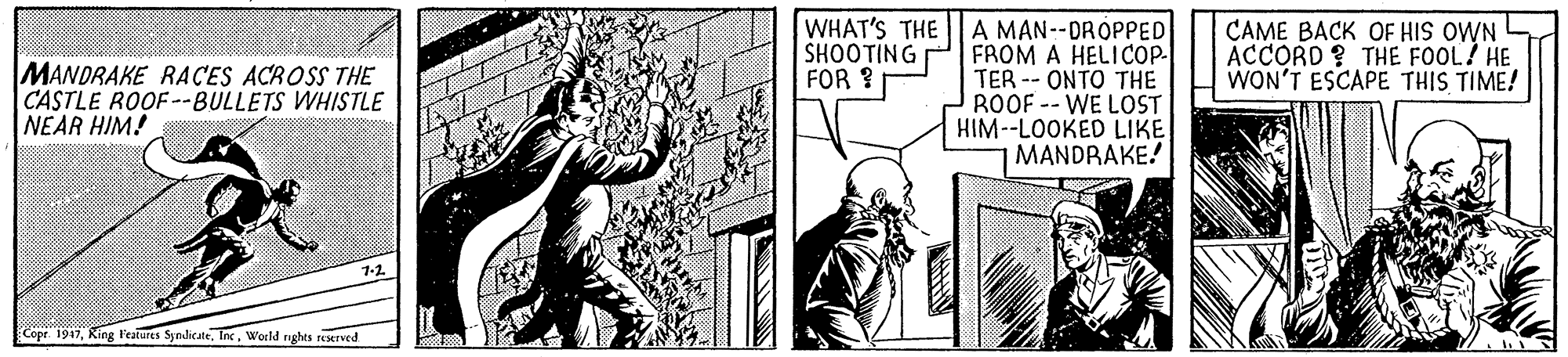 Art OCR: WHAT'S THE SHOOTING FOR ? A MAN--DROPPED FROM A HELICOP- TER -- ONTO THE ROOF -- WE LOST HIM--LOOKED LIKE MANDRAKE! CAME BACK OF HIS OWN ACCORD ? THE FOOL? HE WON'T ESCAPE THIS TIME! MANDRAKE RACES ACROSS THE CASTLE ROOF--BULLETS WHISTLE NEAR HIM! Copr. 1947World nghts reserved WHAT'S THE SHOOTING FOR ? A MAN--DROPPED FROM A HELICOP- TER -- ONTO THE ROOF -- WE LOST HIM--LOOKED LIKE MANDRAKE! CAME BACK OF HIS OWN ACCORD ? THE FOOL? HE WON'T ESCAPE THIS TIME! MANDRAKE RACES ACROSS THE CASTLE ROOF--BULLETS WHISTLE NEAR HIM! Copr. 1947King l'eatures SyndicateWorld nghts reserved