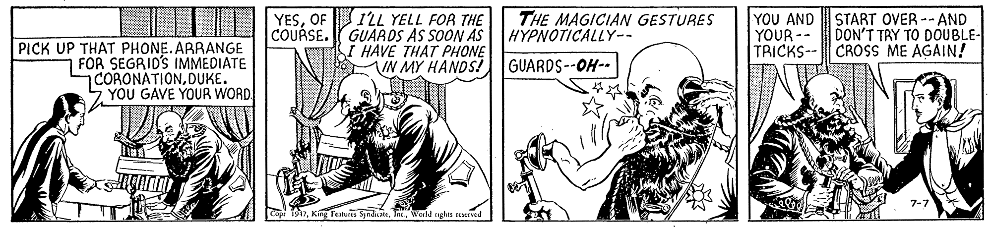 Line OCR: IUO MESOF ILL YELL FOR THE GUARDS AS SOON AS I HAVE THAT PHONE IN MY HANDS! THE MAGICIAN GESTURES HYPNOTICALLY-- YOU AND YOUR-- TRICKS-- CROSS ME AGAIN! START OVER --AND DON'T TRY TO DOUBLE- COURSE. PICK UP THAT PHONE.ARRANGE FOR SEGRID'S IMMEDIATE CORONATIONDUKE. YOU GAVE YOUR WORD GUARDS--OH-- Features SyndicateWorld ngles rerVed IUO MESOF ILL YELL FOR THE GUARDS AS SOON AS I HAVE THAT PHONE IN MY HANDS! THE MAGICIAN GESTURES HYPNOTICALLY-- YOU AND YOUR-- TRICKS-- CROSS ME AGAIN! START OVER --AND DON'T TRY TO DOUBLE- COURSE. PICK UP THAT PHONE.ARRANGE FOR SEGRID'S IMMEDIATE CORONATIONDUKE. YOU GAVE YOUR WORD GUARDS--OH-- Features SyndicateWorld ngles rerVed