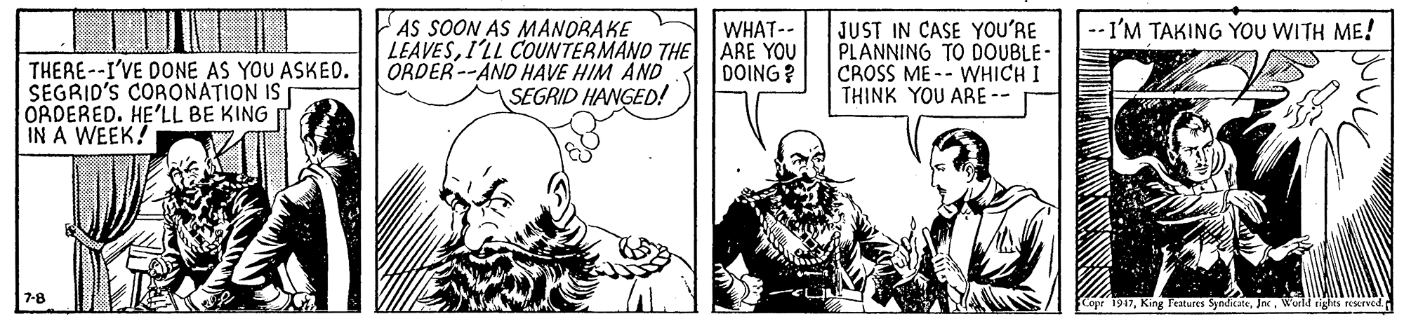 Illustration OCR: AS SOON AS MANORAKE WHAT-- --I'M TAKING YOU WITH ME! THERE--I'VE DONE AS YOU ASKED. SEGRID'S CORONATION IS ORDERED. HE'LL BE KING IN A WEEK! LEAVESI'LL COUNTERMANO THE ARE YOU ORDER--AND HAVE HIM AND SEGRID HANGED! JUST IN CASE YOU'RE PLANNING TO DOUBLE- CROSS ME -- WHICH I THINK YOU ARE -- DOING ? 7-8 Copr 1947World rights resserved. AS SOON AS MANORAKE WHAT-- --I'M TAKING YOU WITH ME! THERE--I'VE DONE AS YOU ASKED. SEGRID'S CORONATION IS ORDERED. HE'LL BE KING IN A WEEK! LEAVESI'LL COUNTERMANO THE ARE YOU ORDER--AND HAVE HIM AND SEGRID HANGED! JUST IN CASE YOU'RE PLANNING TO DOUBLE- CROSS ME -- WHICH I THINK YOU ARE -- DOING ? 7-8 Copr 1947King Features SyndicateWorld rights resserved.