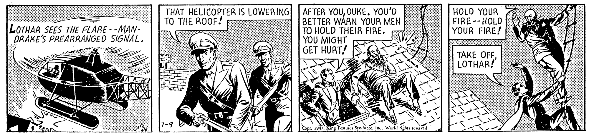 Illustration OCR: AFTER YOUDUKE. YOU'D BETTER WARN YOUR MEN TO HOLD THEIR FIRE. YOU MIGHT GET HURT! THAT HELICOPTER IS LOWERING TO THE ROOF! HOLD YOUR FIRE --HOLD YOUR FIRE! LOTHAR SEES THE FLARE--MAN- DRAKE'S PREABRANGED SIGNAL. TAKE OFFLOTHAR! 7-9 Cope. 19Wueld rights eserved AFTER YOUDUKE. YOU'D BETTER WARN YOUR MEN TO HOLD THEIR FIRE. YOU MIGHT GET HURT! THAT HELICOPTER IS LOWERING TO THE ROOF! HOLD YOUR FIRE --HOLD YOUR FIRE! LOTHAR SEES THE FLARE--MAN- DRAKE'S PREABRANGED SIGNAL. TAKE OFFLOTHAR! 7-9 Cope. 19King Teatures Synduate. lnWueld rights eserved