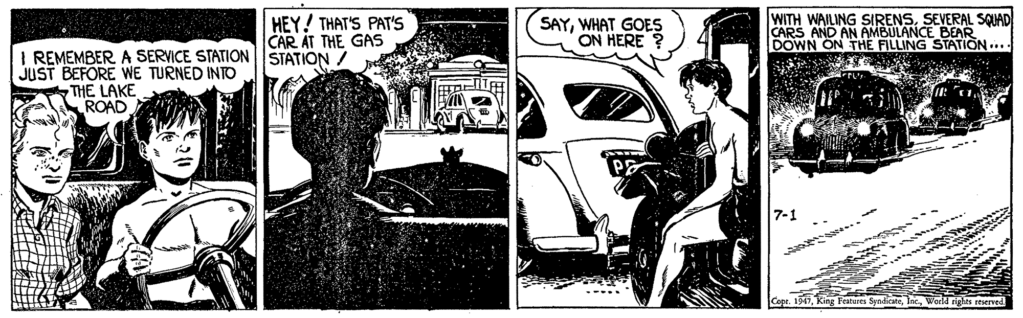 Art OCR: HEY! THAT'S PAT'S CAR AT THE GAS SAYWHAT GOES ON HERE ? WITH WAILING SIRENSSEVERAL SQUAD CARS AND AN AMBULANCE BEAR DOWN ON THE FILLING STATION .... I REMEMBER A SERVICE STATIONSTATION / JUST BEFORE WE TURNED INTO THE LAKE ROAD 7-1 Copr. 1947World rights reserved HEY! THAT'S PAT'S CAR AT THE GAS SAYWHAT GOES ON HERE ? WITH WAILING SIRENSSEVERAL SQUAD CARS AND AN AMBULANCE BEAR DOWN ON THE FILLING STATION .... I REMEMBER A SERVICE STATIONSTATION / JUST BEFORE WE TURNED INTO THE LAKE ROAD 7-1 Copr. 1947King Features SyndicateWorld rights reserved