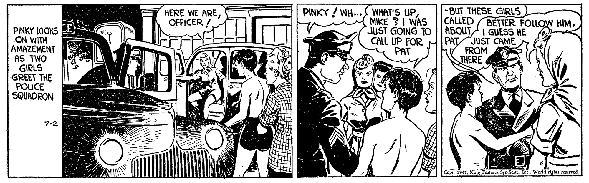 Hat OCR: HERE WE AREOFFICER ! PINKY ! WH.. WHAT'S UPMIKE ?I WAS JUST GOING TO -BUT THESE GIRLS CALLED ABOUTI GUESS HE BETTER FOLLOW HIM. PINKY LOOKS E ON WITH AMAZEMENT AS TWO GIRLS GREET THE POUCE SQUADRON CALL UP FOR PAT JUST CAME FROM THERE PAT 7-2 Cope. 1947World rights reserved. HERE WE AREOFFICER ! PINKY ! WH.. WHAT'S UPMIKE ?I WAS JUST GOING TO -BUT THESE GIRLS CALLED ABOUTI GUESS HE BETTER FOLLOW HIM. PINKY LOOKS E ON WITH AMAZEMENT AS TWO GIRLS GREET THE POUCE SQUADRON CALL UP FOR PAT JUST CAME FROM THERE PAT 7-2 Cope. 1947King Features SyndicateWorld rights reserved.
