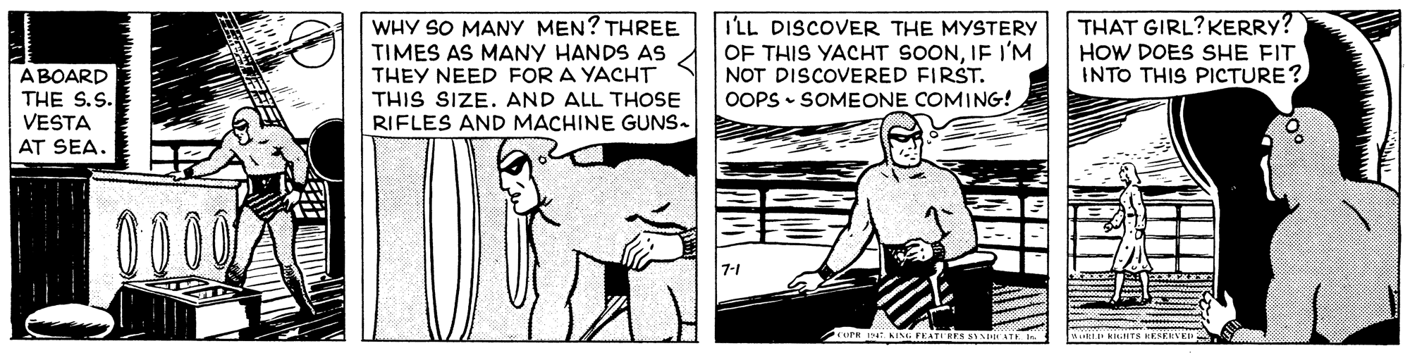Art OCR: ABOARD THE S.S. VESTA WHY SO MANY MEN? THREE TIMES AS MANY HANDS AS THEY NEED FOR A YACHT THIS SIZE. AND ALL THOSE RIFLES AND MACHINE GUNS. I'LL DISCOVER THE MYSTERY OF THIS YACHT SOONIF I'M NOT DISCOVERED FIRST. OOPS - SOMEONE COMING! THAT GIRL?KERRY? HOW DOES SHE FIT INTO THIS PICTURE? AT SEA. RLD KIGHTS HESERVED ABOARD THE S.S. VESTA WHY SO MANY MEN? THREE TIMES AS MANY HANDS AS THEY NEED FOR A YACHT THIS SIZE. AND ALL THOSE RIFLES AND MACHINE GUNS. I'LL DISCOVER THE MYSTERY OF THIS YACHT SOONIF I'M NOT DISCOVERED FIRST. OOPS - SOMEONE COMING! THAT GIRL?KERRY? HOW DOES SHE FIT INTO THIS PICTURE? AT SEA. RLD KIGHTS HESERVED