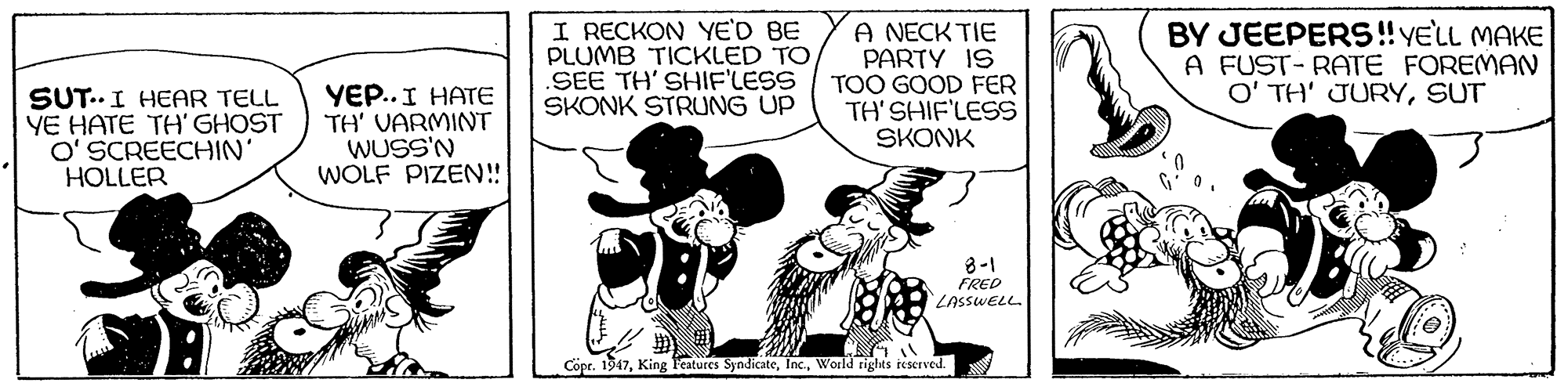 Comics OCR: I RECKON YE'D BE PLUMB TICKLED TO SEE TH' SHIF'LESS SKONK STRUNG UP A NECK TIE PARTY IS TOO GOOD FER TH'SHIF'LESS SKONK BY JEEPERS! YELL MAKE A FUST- RATE FOREMAN O' TH' JURYSUT SUT..I HEAR TELL YE HATE TH' GHOST O' SCREECHIN HOLLER YEP.. I HATE TH' VARMINT WUSS'N WOLF PIZEN! 8-1 FRED LASSWELL Copr. 1947World rights reserved. I RECKON YE'D BE PLUMB TICKLED TO SEE TH' SHIF'LESS SKONK STRUNG UP A NECK TIE PARTY IS TOO GOOD FER TH'SHIF'LESS SKONK BY JEEPERS! YELL MAKE A FUST- RATE FOREMAN O' TH' JURYSUT SUT..I HEAR TELL YE HATE TH' GHOST O' SCREECHIN HOLLER YEP.. I HATE TH' VARMINT WUSS'N WOLF PIZEN! 8-1 FRED LASSWELL Copr. 1947King Features SyndicateWorld rights reserved.