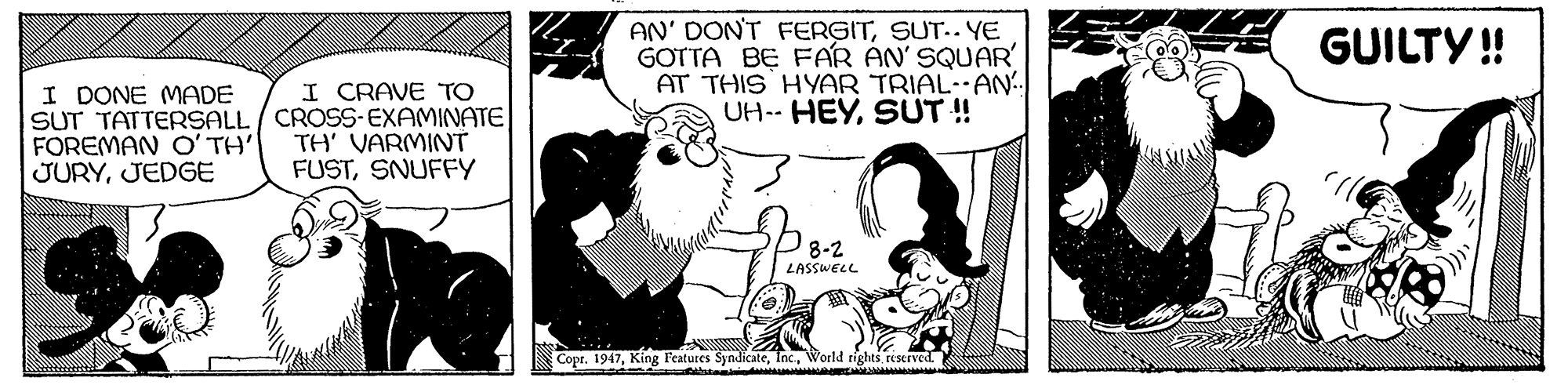 Gesture OCR: AN' DON'T FERGITSUT.. YE GOTTA BE FAR AN' SQUAR' AT THIS HYAR TRIAL-AN. UH-- HEYSUT ! GUILTY ! I CRAVE TO I DONE MADE SUT TATTERSALL / CROSS-EXAMINATE FOREMAN O' TH JURYJEDGE TH' VARMINT FUSTSNUFFY P8-2 LASSWELL ??????????? Copt. 1947World rights tiserved. AN' DON'T FERGITSUT.. YE GOTTA BE FAR AN' SQUAR' AT THIS HYAR TRIAL-AN. UH-- HEYSUT ! GUILTY ! I CRAVE TO I DONE MADE SUT TATTERSALL / CROSS-EXAMINATE FOREMAN O' TH JURYJEDGE TH' VARMINT FUSTSNUFFY P8-2 LASSWELL ??????????? Copt. 1947King Features SyndicateWorld rights tiserved.