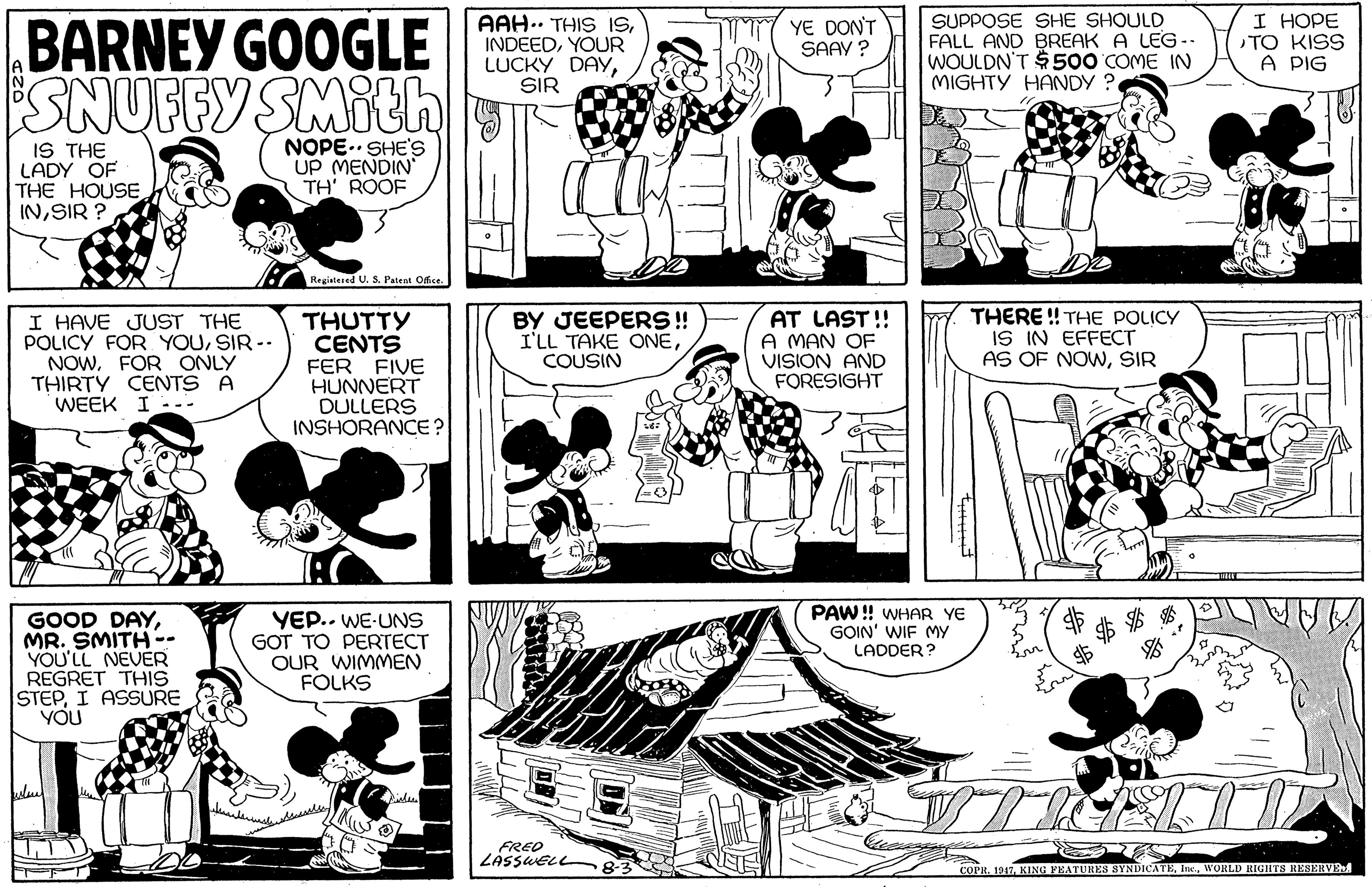 Line OCR: BARNEY GOOGLE SNUFFY SMith AAH.. THIS ISYOUR LUCKY DAY/C SIR YE DON'T SAAY ? SUPPOSE SHE SHOULD FALL AND BREAK A LEG- WOULDN'T $500 COME IN MIGHTY HANDY ?. I HOPE TO KISS A PIG IS THE LADY OF THE HOUSE INSIR ? NOPE.. SHE'S UP MENDIN TH' ROOF Regiatered U. S. Patent Ofce. I HAVE JUST THE POLICY FOR YOUSIR -- NOWFOR ONLY THIRTY CENTS A WEEK I -.- FIVE HUNNERT DULLERS INSHORANCE? THUTTY CENTS FER BY JEEPERS! I'LL TAKE ONECOUSIN AT LAST !! A MAN OF VISION AND FORESIGHT THERE ! THE POLICY IS IN EFFECT AS OF NOWSIR PAW! WHAR YE GOIN' WIF MY LADDER? GOOD DAYMR. SMITH-- YOU'LL NEVER REGRET THIS STEPI ASSURE YOU VE.. WE-UNS GOT TO PERTECT OUR WIMMEN FOLKS FREO LASSWELL 83 COPR. 1917WORLD RIGHTS RESERVE BARNEY GOOGLE SNUFFY SMith AAH.. THIS ISYOUR LUCKY DAY/C SIR YE DON'T SAAY ? SUPPOSE SHE SHOULD FALL AND BREAK A LEG- WOULDN'T $500 COME IN MIGHTY HANDY ?. I HOPE TO KISS A PIG IS THE LADY OF THE HOUSE INSIR ? NOPE.. SHE'S UP MENDIN TH' ROOF Regiatered U. S. Patent Ofce. I HAVE JUST THE POLICY FOR YOUSIR -- NOWFOR ONLY THIRTY CENTS A WEEK I -.- FIVE HUNNERT DULLERS INSHORANCE? THUTTY CENTS FER BY JEEPERS! I'LL TAKE ONECOUSIN AT LAST !! A MAN OF VISION AND FORESIGHT THERE ! THE POLICY IS IN EFFECT AS OF NOWSIR PAW! WHAR YE GOIN' WIF MY LADDER? GOOD DAYMR. SMITH-- YOU'LL NEVER REGRET THIS STEPI ASSURE YOU VE.. WE-UNS GOT TO PERTECT OUR WIMMEN FOLKS FREO LASSWELL 83 COPR. 1917KING PEATURES SYNDICATEWORLD RIGHTS RESERVE