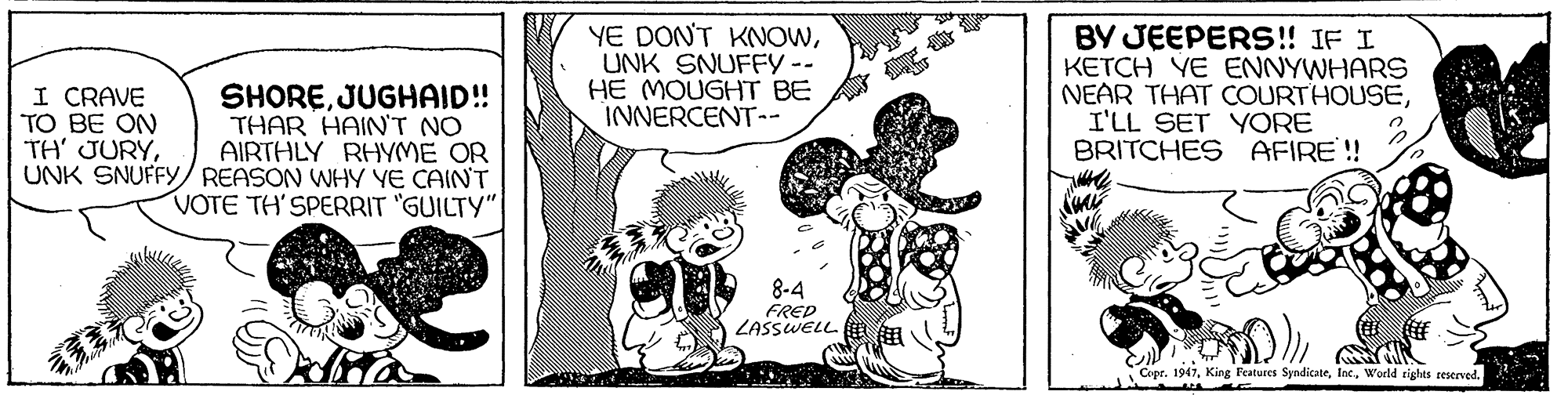 Art OCR: SHOREJUGHAID!! THAR HAIN'T NO AIRTHLY RHYME OR UNK SNUFFY/ REASON WHY YE CAIN'T VOTE TH' SPERRIT "GUILTY" YE DON'T KNOWUNK SNUFFY -- HE MOUGHT BE INNERCENT-- BY JEEPERS!! IF I KETCH YE ENNYWHARS NEAR THAT COURTHOUSEI'LL SET YORE BRITCHES AFIRE! I CRAVE TO BE ON TH' JURY8-4 FRED ZASSWELL Copr. 1947World rights seserved. SHOREJUGHAID!! THAR HAIN'T NO AIRTHLY RHYME OR UNK SNUFFY/ REASON WHY YE CAIN'T VOTE TH' SPERRIT "GUILTY" YE DON'T KNOWUNK SNUFFY -- HE MOUGHT BE INNERCENT-- BY JEEPERS!! IF I KETCH YE ENNYWHARS NEAR THAT COURTHOUSEI'LL SET YORE BRITCHES AFIRE! I CRAVE TO BE ON TH' JURY8-4 FRED ZASSWELL Copr. 1947King Fratures SyndicateWorld rights seserved.