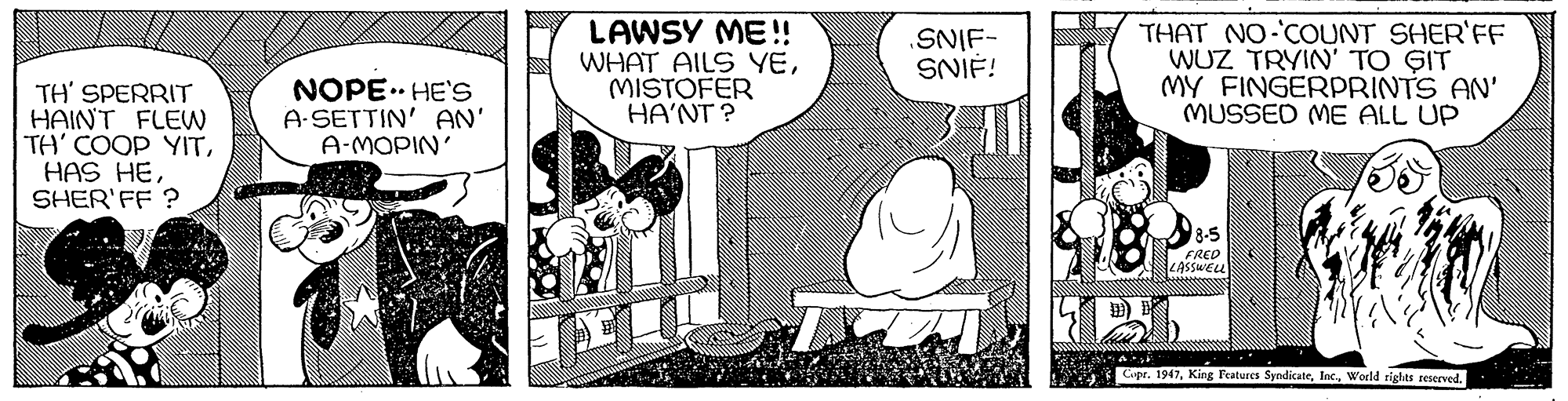 Mammal OCR: LAWSY ME! WHAT AILS YEMISTOFER HA'NT ? .SNIF- SNIF! THAT NO COUNT SHER'FF WUZ TRYIN' TO GIT MY FINGERPpRINTS AN' MUSSED ME ALL UP TH' SPERRIT HAINT FLEW TH' COOP YITSHER'FF ? NOPE.. HE'S A-SETTIN' AN' A-MOPIN' 8-5 FRED LASSWELL Cupr. 1947World rights reserved. . LAWSY ME! WHAT AILS YEMISTOFER HA'NT ? .SNIF- SNIF! THAT NO COUNT SHER'FF WUZ TRYIN' TO GIT MY FINGERPpRINTS AN' MUSSED ME ALL UP TH' SPERRIT HAINT FLEW TH' COOP YITHAS HESHER'FF ? NOPE.. HE'S A-SETTIN' AN' A-MOPIN' 8-5 FRED LASSWELL Cupr. 1947King Features SyndicateWorld rights reserved. .