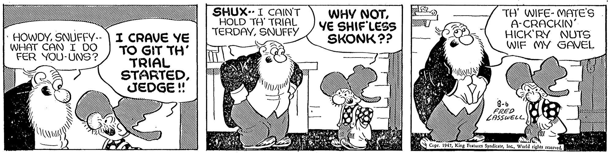Line OCR: SHUX..I CAIN'T HOLD TH' TRIAL TERDAYSNUFFY WHY NOTYE SHIF'LESS SKONK ?? TH' WIFE- MATE'S A-CRACKIN HICK'RY NUTS WIF MY GAVEL HOWDYSNUFFY.- I CRAVE YE TO GIT TH' TRIAL STARTEDJEDGE ! WHAT CAN I DO FER YOU-UNS? 8-6 FRED LASSWELL Cepr. 1947World rights teserved SHUX..I CAIN'T HOLD TH' TRIAL TERDAYSNUFFY WHY NOTYE SHIF'LESS SKONK ?? TH' WIFE- MATE'S A-CRACKIN HICK'RY NUTS WIF MY GAVEL HOWDYSNUFFY.- I CRAVE YE TO GIT TH' TRIAL STARTEDJEDGE ! WHAT CAN I DO FER YOU-UNS? 8-6 FRED LASSWELL Cepr. 1947King Features SyndicateWorld rights teserved