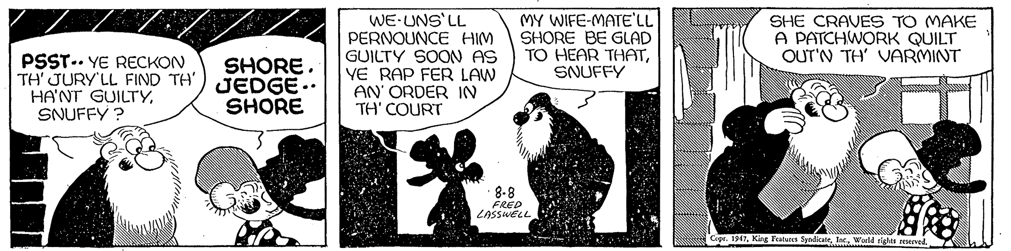 Terrestrial animal OCR: WE-UNS LL PERNOUNCE HIM GUILTY SOON AS YE RAP FER LAW AN' ORDER IN TH' COURT MY WIFE-MATE'LL SHORE BE GLAD TO HEAR THATSNUFFY SHE CRAVES TO MAKE A PATCHWORK QUILT OUT'N TH' VARMINT PSST.. YE RECKON TH' JURY'LL FIND TH') JEDGE.. HA'NT GUILTYSNUFFY ? SHORESHORE 8-8 FRED LASSWELL Copr. 1947World riglas reserved. WE-UNS LL PERNOUNCE HIM GUILTY SOON AS YE RAP FER LAW AN' ORDER IN TH' COURT MY WIFE-MATE'LL SHORE BE GLAD TO HEAR THATSNUFFY SHE CRAVES TO MAKE A PATCHWORK QUILT OUT'N TH' VARMINT PSST.. YE RECKON TH' JURY'LL FIND TH') JEDGE.. HA'NT GUILTYSNUFFY ? SHORESHORE 8-8 FRED LASSWELL Copr. 1947King Features SyndicateWorld riglas reserved.