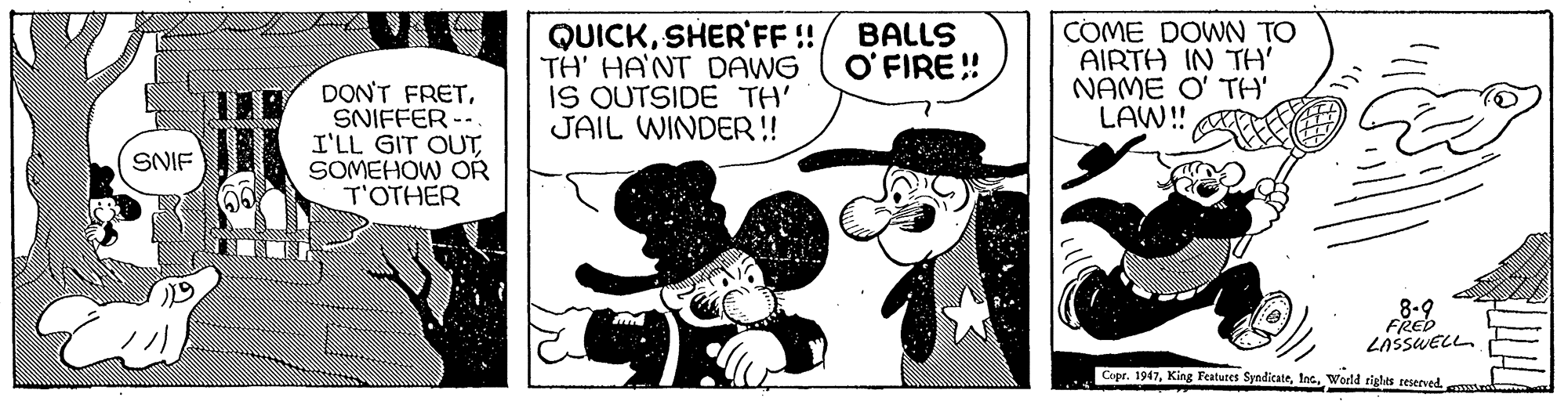 Fictional character OCR: QUICKSHER'FF! TH' HANT DAWG IS OUTSIDE TH' JAIL WINDER! COME DOWN TO AIRTH IN TH' NAME O' TH' LAW!! BALLS O' FIRE! DON'T FRETSNIFFER -- I'LL GIT OUTSOMEHOW OR T'OTHER SNIF 8-9 FRED LASSUELL Copr. 1947World rigles teserved. mutre QUICKSHER'FF! TH' HANT DAWG IS OUTSIDE TH' JAIL WINDER! COME DOWN TO AIRTH IN TH' NAME O' TH' LAW!! BALLS O' FIRE! DON'T FRETSNIFFER -- I'LL GIT OUTSOMEHOW OR T'OTHER SNIF 8-9 FRED LASSUELL Copr. 1947King Features SyndicateWorld rigles teserved. mutre