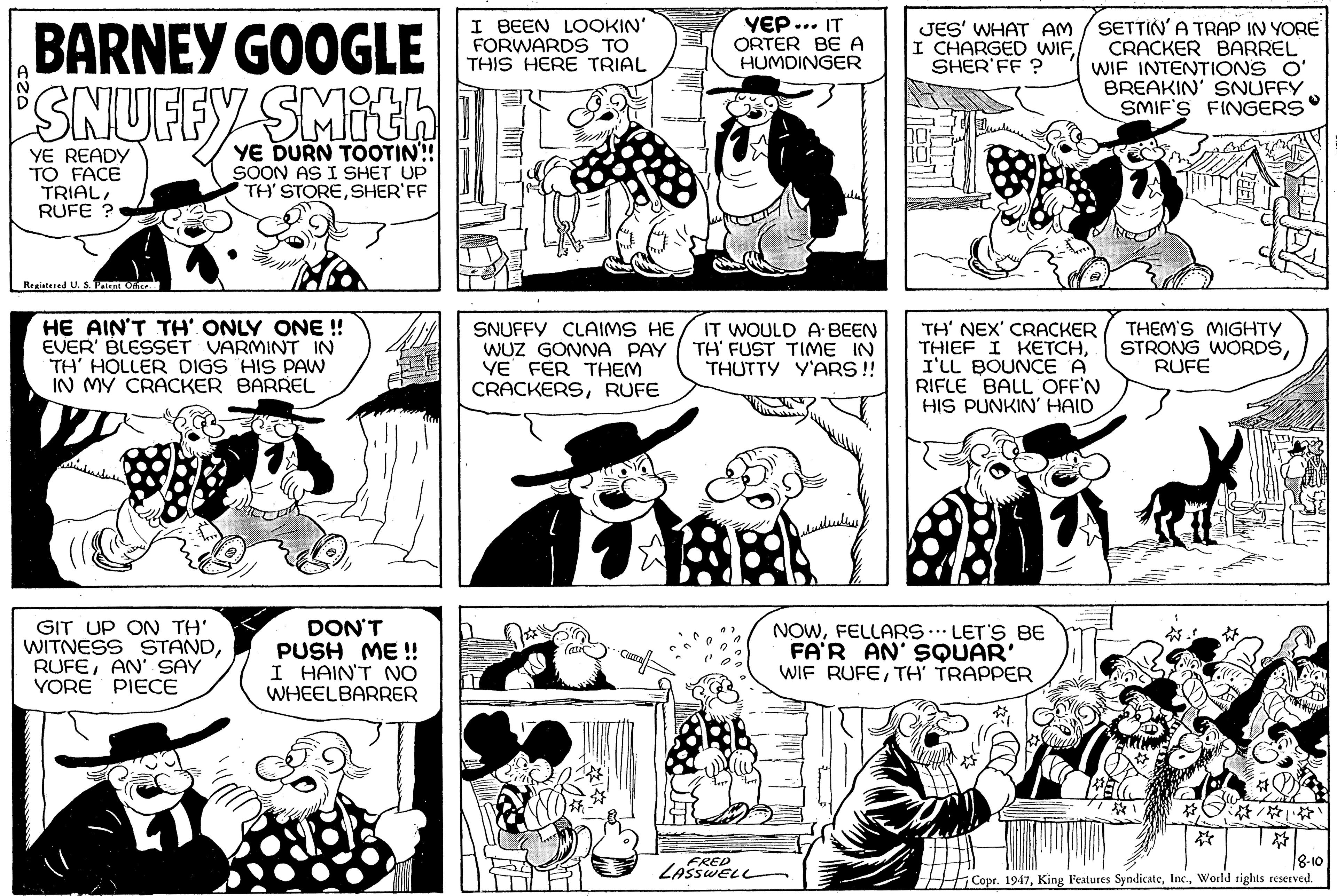 Organism OCR: BARNEY GOOGLE SNUFFY SMITH I BEEN LOOKIN' FORWARDS TO THIS HERE TRIAL YEP... IT ORTER BE A HUMDINGER JES' WHAT AM I CHARGED WIFSHER'FF ? SETTIN' A TRAP IN YORE CRACKER BARREL WIF INTENTIONS O' BREAKIN' SNUFFY SMIF'S FINGERS YE READY TO FACE TRIALRUFE YE DURN TOOTIN!! SOON AS I SHET UP TH' STORESHER'FF Registered U. S. Pen Ore HE AIN'T TH' ONLY ONE ! EVER' BLESSET VARMINT IN TH' HOLLER DIGS HIS PAW IN MY CRACKER BARREL SNUFFY CLAIMS HE WUZ GONNA PAY YE FER THEM CRACKERSRUFE IT WOULD A BEEN TH' FUST TIME IN THUTTY Y'ARS!! TH' NEX' CRACKER THIEF I KETCHI'LL BOUNCE A RIFLE BALL OFF'N HIS PUNKIN' HAID THEM'S MIGHTY STRONG WORDSRUFE GIT UP ON TH' WITNESS STANDAN' SAY YORE PIECE DON'T PUSH ME ! I HAIN'T NO WHEELBARRER NOWFELLARS.. LET'S BE FA'R AN' SQUAR' WIF RUFETH' TRAPPER / ? 8-10 Copr. 1947World rights reserved. BARNEY GOOGLE SNUFFY SMITH I BEEN LOOKIN' FORWARDS TO THIS HERE TRIAL YEP... IT ORTER BE A HUMDINGER JES' WHAT AM I CHARGED WIFSHER'FF ? SETTIN' A TRAP IN YORE CRACKER BARREL WIF INTENTIONS O' BREAKIN' SNUFFY SMIF'S FINGERS YE READY TO FACE TRIALRUFE YE DURN TOOTIN!! SOON AS I SHET UP TH' STORESHER'FF Registered U. S. Pen Ore HE AIN'T TH' ONLY ONE ! EVER' BLESSET VARMINT IN TH' HOLLER DIGS HIS PAW IN MY CRACKER BARREL SNUFFY CLAIMS HE WUZ GONNA PAY YE FER THEM CRACKERSRUFE IT WOULD A BEEN TH' FUST TIME IN THUTTY Y'ARS!! TH' NEX' CRACKER THIEF I KETCHI'LL BOUNCE A RIFLE BALL OFF'N HIS PUNKIN' HAID THEM'S MIGHTY STRONG WORDSRUFE GIT UP ON TH' WITNESS STANDAN' SAY YORE PIECE DON'T PUSH ME ! I HAIN'T NO WHEELBARRER NOWFELLARS.. LET'S BE FA'R AN' SQUAR' WIF RUFETH' TRAPPER / ? 8-10 Copr. 1947King l'eatures SyndicateWorld rights reserved.