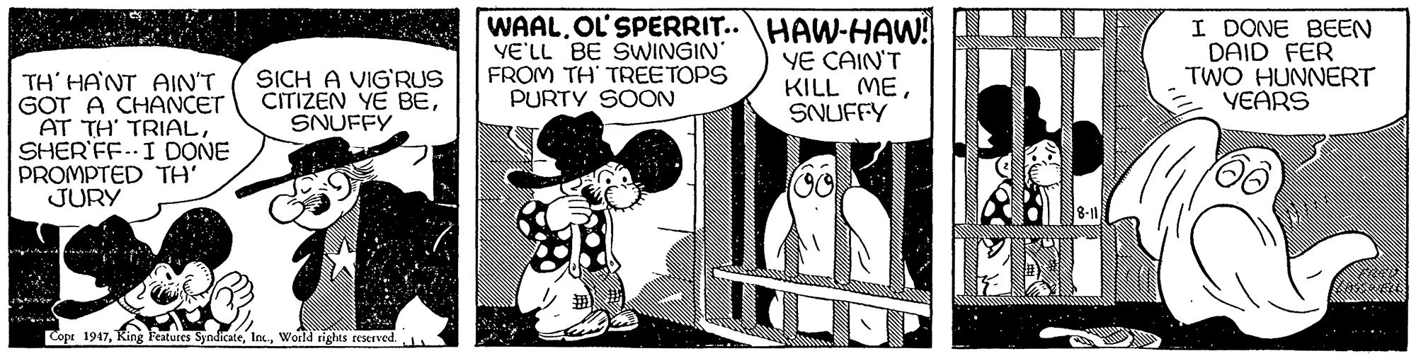 Fictional character OCR: WAAL. OL'SPERRIT..HAW-HAW! VE'LL BE SWINGIN FROM TH' TREETOPS PURTY SOON YE CAIN'T KILL MESNUFFY I DONE BEEN DAID FER TWO HUNNERT YEARS SICH A VIG'RUS CITIZEN YE BESNUFFY TH' HANT AIN'T GOT A CHANCET AT TH' TRIALSHER'FF..I DONE PROMPTED TH' JURY Copt 1947World rights reserved WAAL. OL'SPERRIT..HAW-HAW! VE'LL BE SWINGIN FROM TH' TREETOPS PURTY SOON YE CAIN'T KILL MESNUFFY I DONE BEEN DAID FER TWO HUNNERT YEARS SICH A VIG'RUS CITIZEN YE BESNUFFY TH' HANT AIN'T GOT A CHANCET AT TH' TRIALSHER'FF..I DONE PROMPTED TH' JURY Copt 1947King Features SyndicateWorld rights reserved