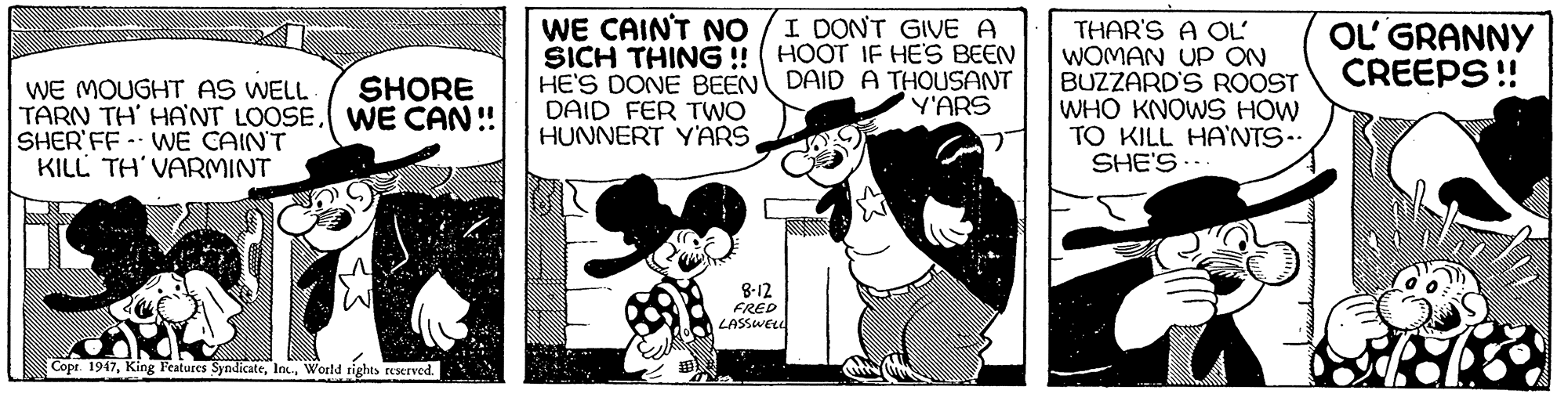 Fiction OCR: WE CAINT NO SICH THING !! ( HOOT IF HES BEEN HE'S DONE BEEN DAID A THOUSANT DAID FER TWO HUNNERT YARS I DONT GIVE A THAR'S A OL' WOMAN UP ON BUZZARD'S ROOST WHO KNOWS HOW TO KILL HA'NTS-. SHE'S.. OL' GRANNY CREEPS !! SHORE WE MOUGHT AS WELL TARN TH' HANT LOOSEWE CAN!! SHER'FF- WNE CAIN'T KILL TH'VARMINT Y'ARS 8-12 FRED LASSWELL Copr. 1947World rights teserved. WE CAINT NO SICH THING !! ( HOOT IF HES BEEN HE'S DONE BEEN DAID A THOUSANT DAID FER TWO HUNNERT YARS I DONT GIVE A THAR'S A OL' WOMAN UP ON BUZZARD'S ROOST WHO KNOWS HOW TO KILL HA'NTS-. SHE'S.. OL' GRANNY CREEPS !! SHORE WE MOUGHT AS WELL TARN TH' HANT LOOSEWE CAN!! SHER'FF- WNE CAIN'T KILL TH'VARMINT Y'ARS 8-12 FRED LASSWELL Copr. 1947King Features SyndicateWorld rights teserved.